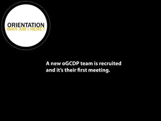 ORIENTATION WHY AM I HERE? 
A new oGCDP team is recruited 
and it’s their first meeting. 
 
