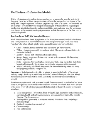 The ‘I’ In Team – PreProduction Schedule
Unit 4 LA A asks you to analyse the pre production processes for a media text. As it
happens, there is a brilliant comprehensive guide to the pre-production for one of the
Buffy The Vampire Episodes – Season 4 Episode 13 – The ‘I’ In Team. We’ll use this as
an example – you need to write a report analysing all of these different stages in pre-
production, identifying job roles and responsibilities and analysing how the work done
contributes to the smooth running of production and of the creation of the final text –
the actual episode.
Previously on Buffy the Vampire Slayer...
Well. There have been about 85 episodes so far. Vampires are real, Buffy is ‘the chosen
one’ - one person in all the world endowed with the power to fight them. She has a
‘watcher’ who is her official minder and a gang of friends who work with her.
 Giles – watcher. School librarian until the school got burned down.
 Willow – friend. Apparently becoming a witch. Also apparently gay. University
student with Buffy.
 Xander – friend. Left education after high school.
 Anya – former vengeance demon now cursed to live a normal life. Becoming
Xander’s girlfriend
 Spike – vampire. Previous big bad enemy, now had a chip put in him that stops
him attacking people. Not a friend but not quite an enemy at the moment.
 Riley – University boyfriend. Happens to be a member of top secret US army
troop fighting demons, vampires etc.
Season 4 – Buffy is at university. Her professor is secretly the leader of the secret
military troop. She is up to something we haven’t learned about yet. She (and Riley)
have recently discovered Buffy’s secret (and Buffy has recently discovered Riley’s
secret).
In order to complete this task, you need to pick three scenes and explain what has been
done in pre-production in order for those scenes to reach the screen. You won’t have to
write about every job role in every scene but almost all of them will always be relevant
somehow.
1. In the background – production team (budgets, legal clearances and permissions,
copyright, health and safety, employment law, general oversight). The episode
Director. The Show-runner.
2. Writing (ideas generation – narrative arcs and characters arcs - scripting –
storyboarding)
3. Casting (recurring, feature, extras)
4. Costume design
5. Hair and makeup
 