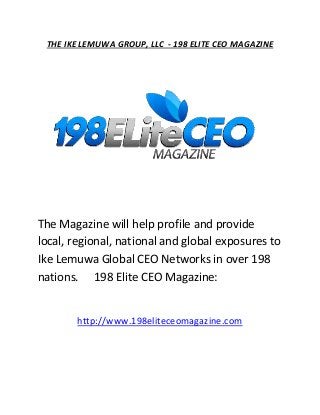 THE IKE LEMUWA GROUP, LLC - 198 ELITE CEO MAGAZINE
The Magazine will help profile and provide
local, regional, national and global exposures to
Ike Lemuwa Global CEO Networks in over 198
nations. 198 Elite CEO Magazine:
http://www.198eliteceomagazine.com
 