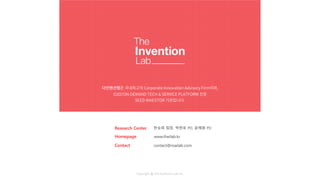 더인벤션랩은 국내최고의 Corporate Innovation Advisory Firm이며,
O2O/ON-DEMAND TECH & SERVICE PLATFORM 전문
SEED INVESTOR 기관입니다.
Homepage www.theilab.kr
Contact contact@roailab.com
Copyright @ The Invention Lab Inc.
Research Center 한승희 팀장, 박현호 PD, 윤혜원 PD
 