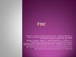 I. Navarrete, C. G. Nieto, M. A. Habela, D. Reina y F. Serrano, «Theileria y theileriosis», en
Manuel L. Sanmartín Durán (coordinador), Avances en... Parasitología. Protozoología,
Universidad de Santiago de Compostela, 1992, págs. 239-269.
II. BRANDAU, C., MONGE A., FERMiN, M. L., JIMENEZ-MAZZUCCHELLI, F. Y TESoURO, M. A.:
"Tratamiento de la theileriosis bovina con parvacuona y buparvacuona; control y
seguimiento,,. Vet. Ree. (Edici6n Espaftola) (19g9): 27g_2g1. (4) BRoWN, C. G. D.: "Control of
tropical theileriosis (r, eileria annulara infection) of cattle". Parassitologia (1990), 32:23_31.
III. http://www.interchemie.com/productos-veterinarios/theileriosis-sp/butachem-50.html
IV. http://web.oie.int/esp/normes/mmanual/pdf_es/2.3.11_Teileriosis.pdf
 