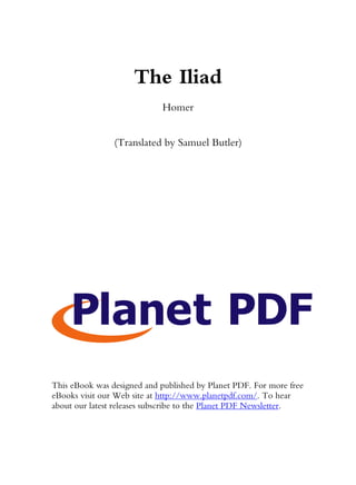 The Iliad
                             Homer


                (Translated by Samuel Butler)




This eBook was designed and published by Planet PDF. For more free
eBooks visit our Web site at http://www.planetpdf.com/. To hear
about our latest releases subscribe to the Planet PDF Newsletter.
 