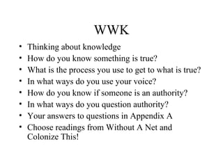 WWK
• Thinking about knowledge
• How do you know something is true?
• What is the process you use to get to what is true?
• In what ways do you use your voice?
• How do you know if someone is an authority?
• In what ways do you question authority?
• Your answers to questions in Appendix A
• Choose readings from Without A Net and
Colonize This!
 