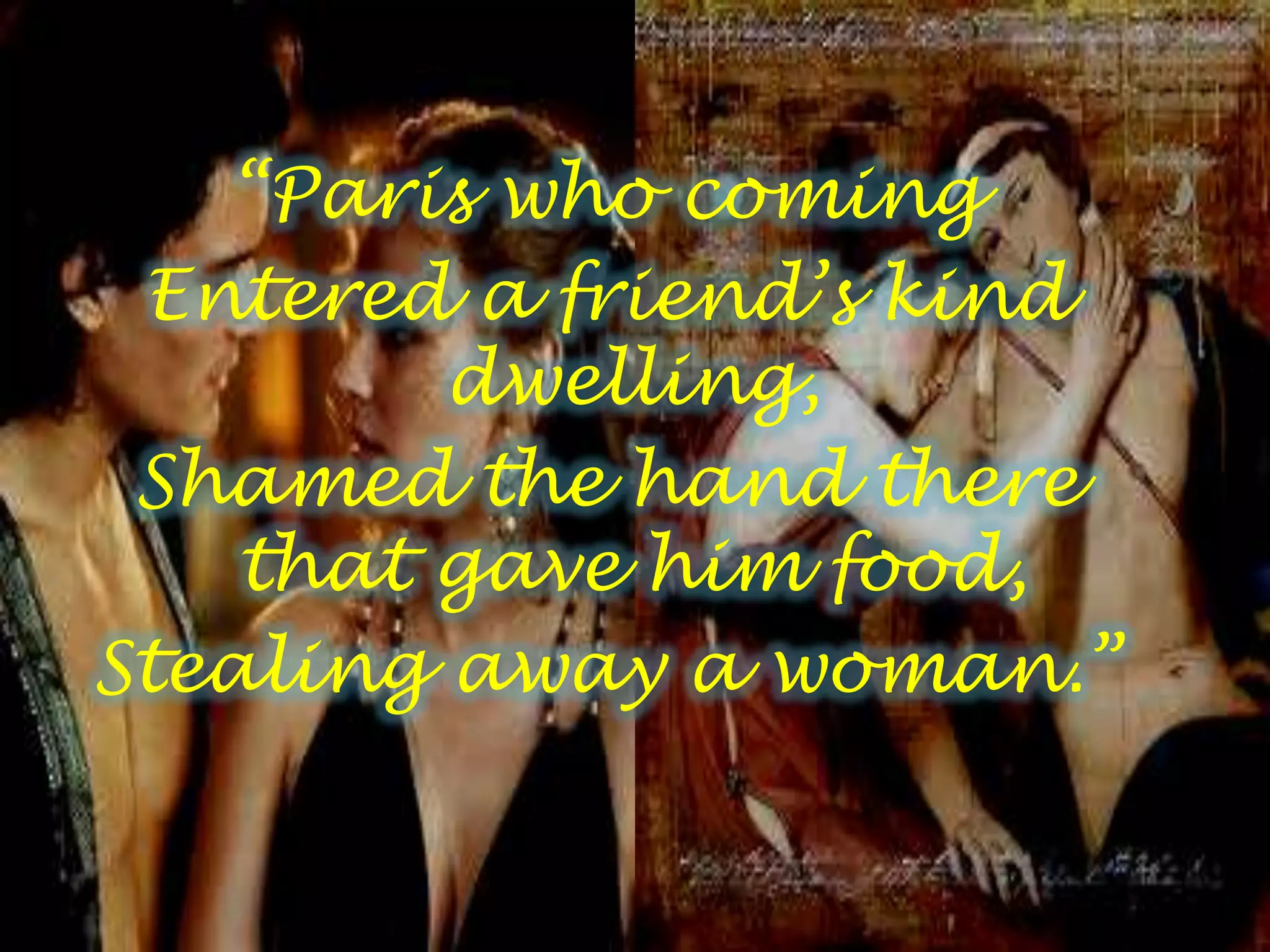 “Paris who coming
Entered a friend’s kind
dwelling,
Shamed the hand there
that gave him food,
Stealing away a woman.”
 