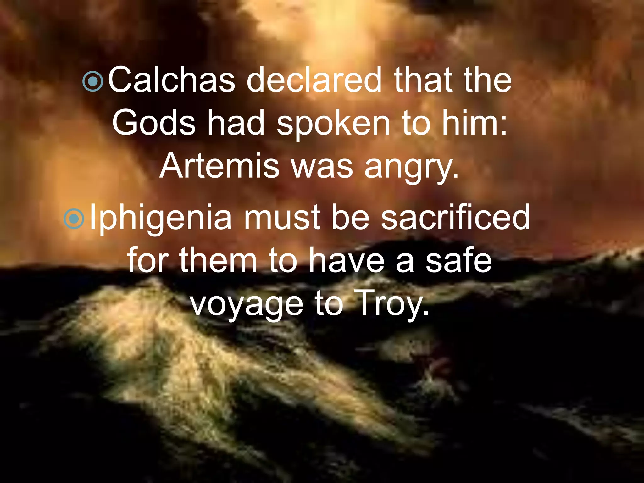 Calchas declared that the
Gods had spoken to him:
Artemis was angry.
Iphigenia must be sacrificed
for them to have a safe
voyage to Troy.
 