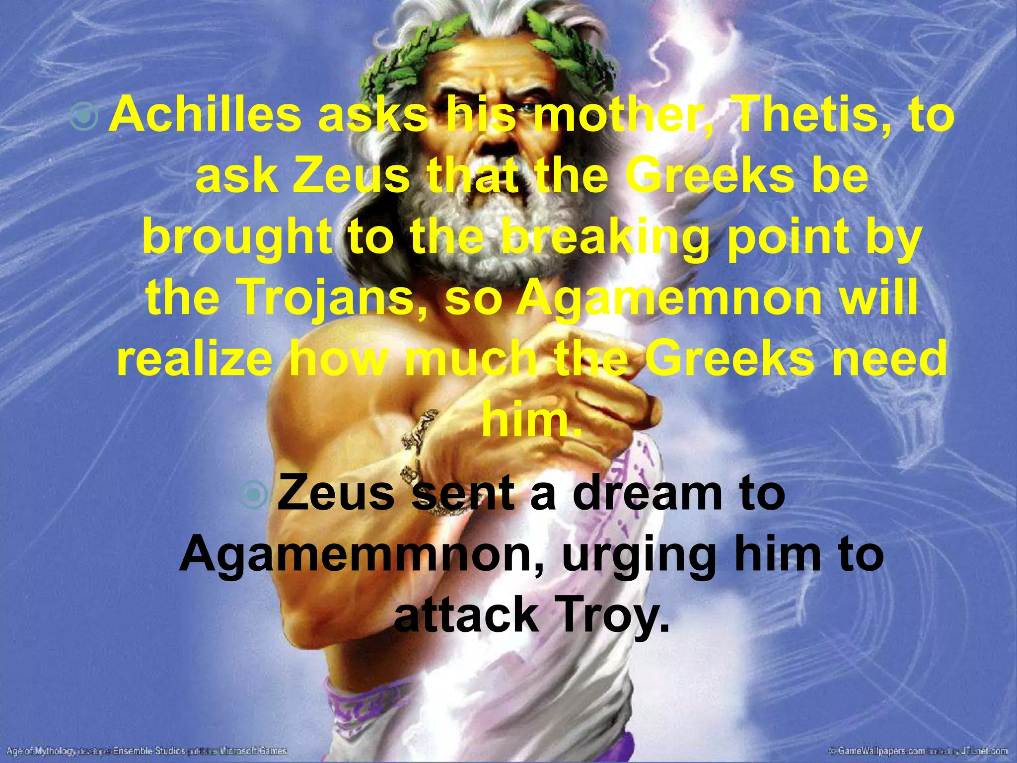  Achilles asks his mother, Thetis, to
ask Zeus that the Greeks be
brought to the breaking point by
the Trojans, so Agamemnon will
realize how much the Greeks need
him.
 Zeus sent a dream to
Agamemmnon, urging him to
attack Troy.
 