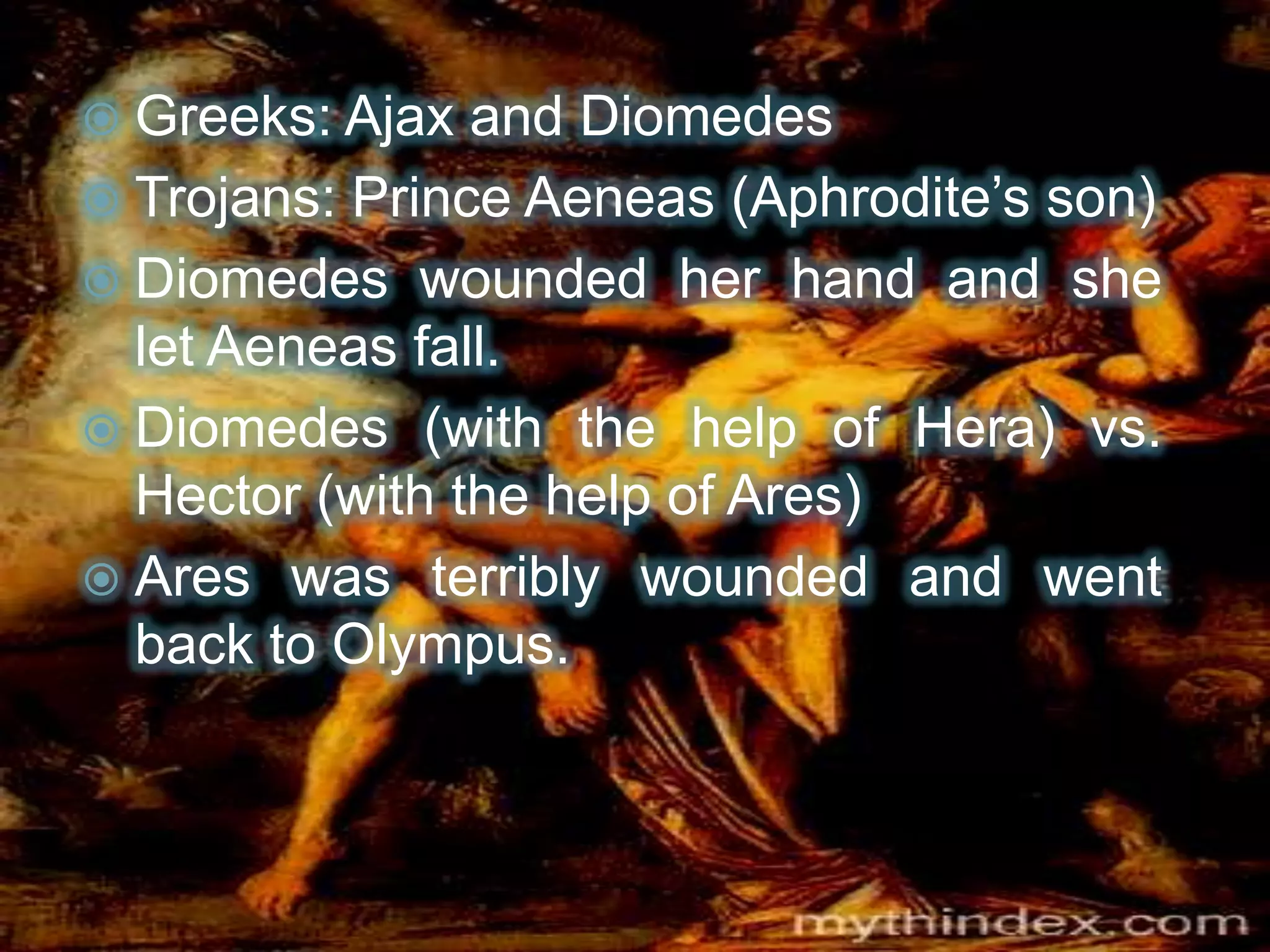  Greeks: Ajax and Diomedes
 Trojans: Prince Aeneas (Aphrodite’s son)
 Diomedes wounded her hand and she
let Aeneas fall.
 Diomedes (with the help of Hera) vs.
Hector (with the help of Ares)
 Ares was terribly wounded and went
back to Olympus.
 