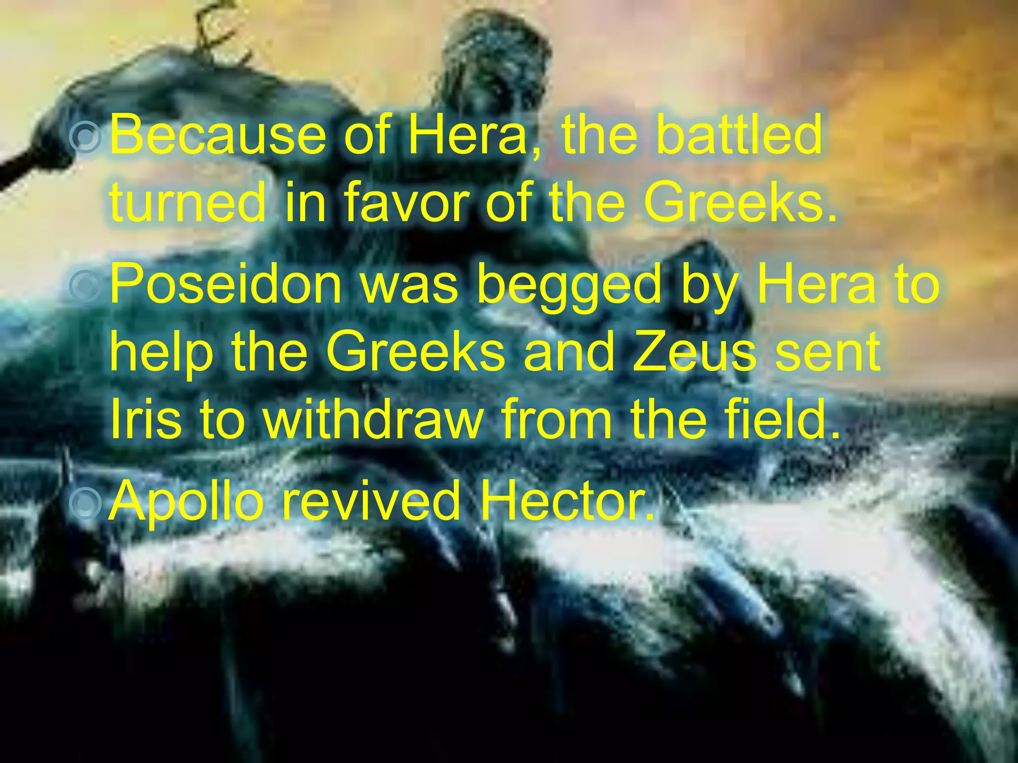 Because of Hera, the battled
turned in favor of the Greeks.
Poseidon was begged by Hera to
help the Greeks and Zeus sent
Iris to withdraw from the field.
Apollo revived Hector.
 