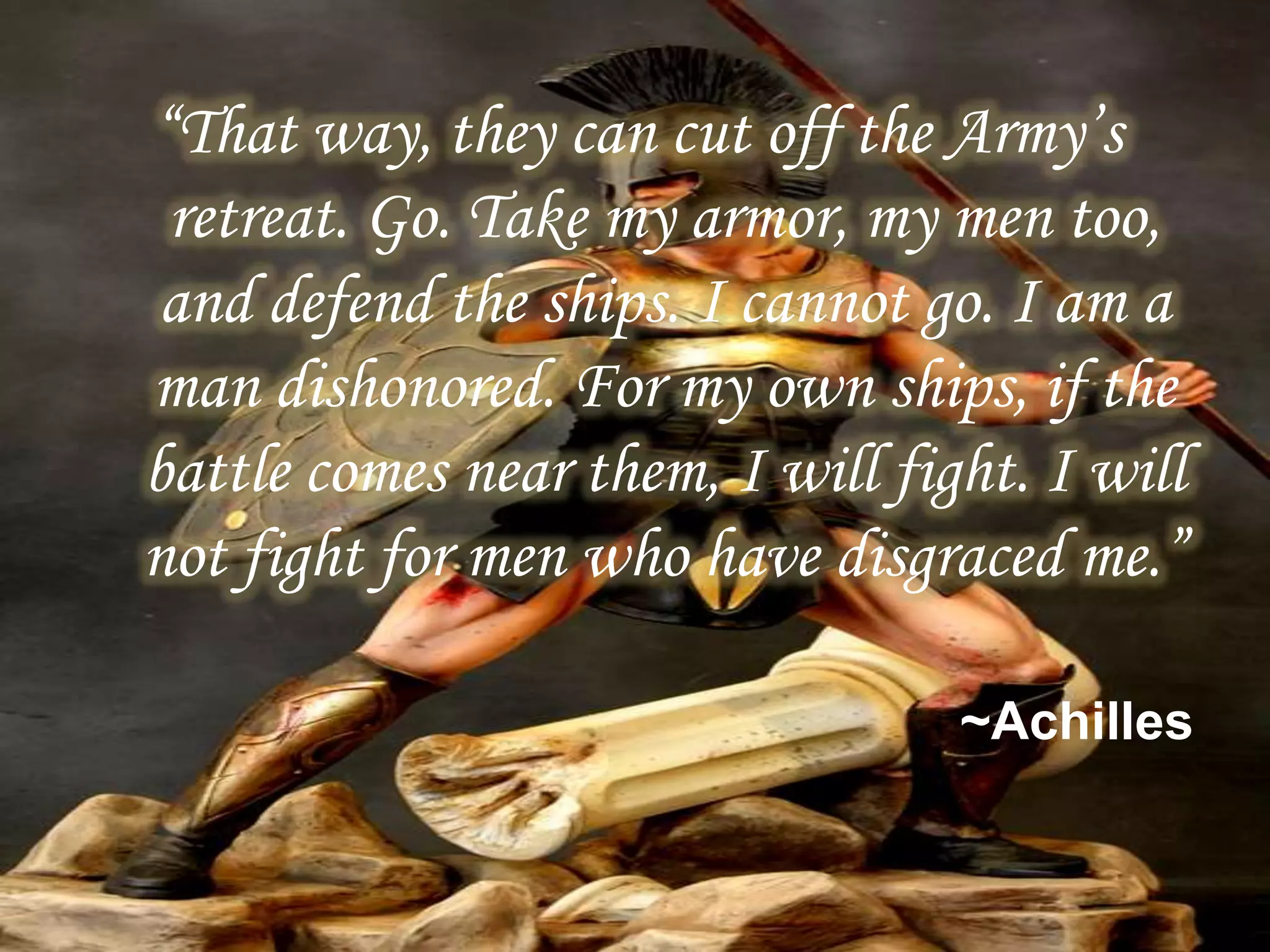 “That way, they can cut off the Army’s
retreat. Go. Take my armor, my men too,
and defend the ships. I cannot go. I am a
man dishonored. For my own ships, if the
battle comes near them, I will fight. I will
not fight for men who have disgraced me.”
~Achilles
 