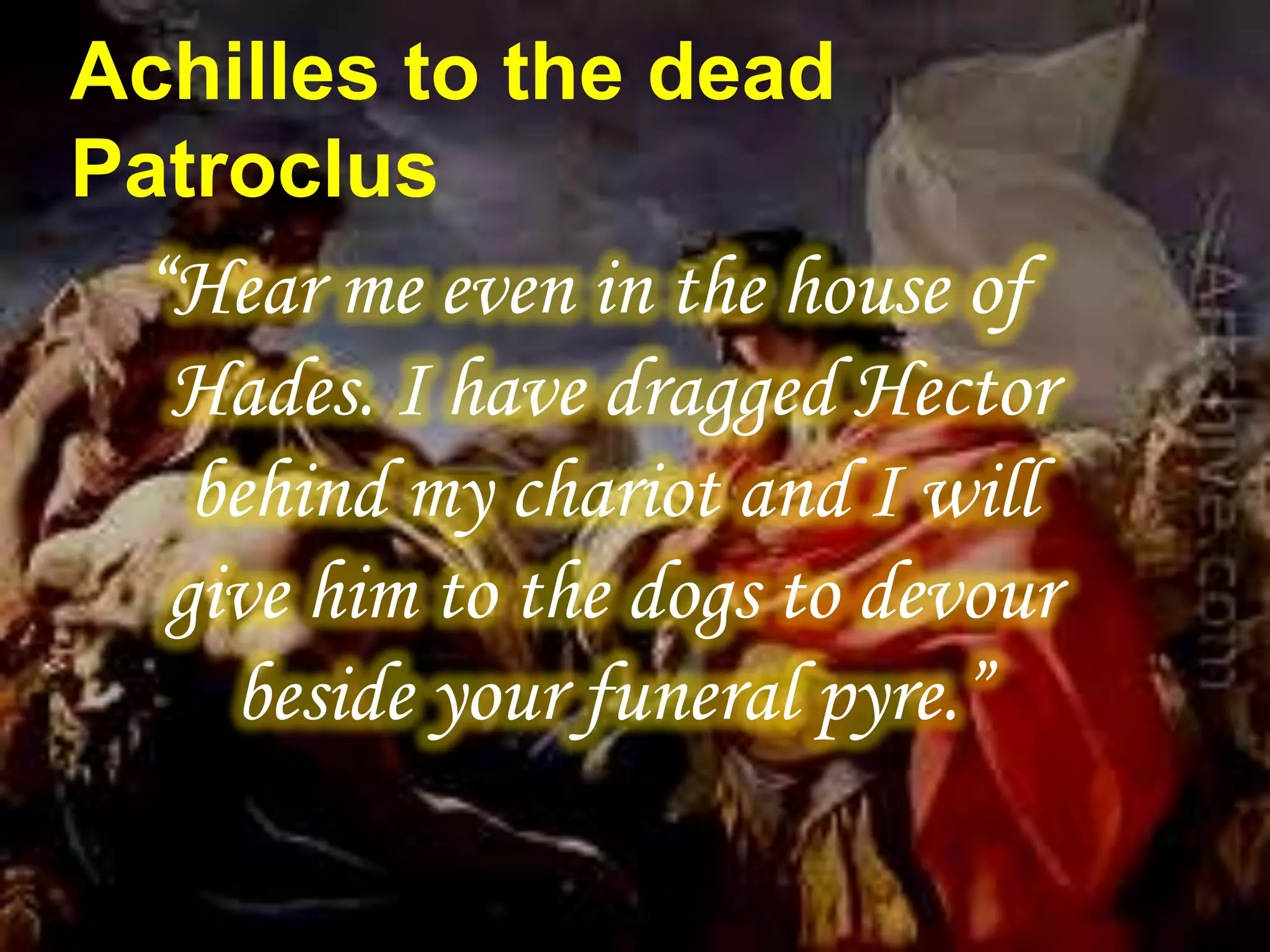 Achilles to the dead
Patroclus
“Hear me even in the house of
Hades. I have dragged Hector
behind my chariot and I will
give him to the dogs to devour
beside your funeral pyre.”
 