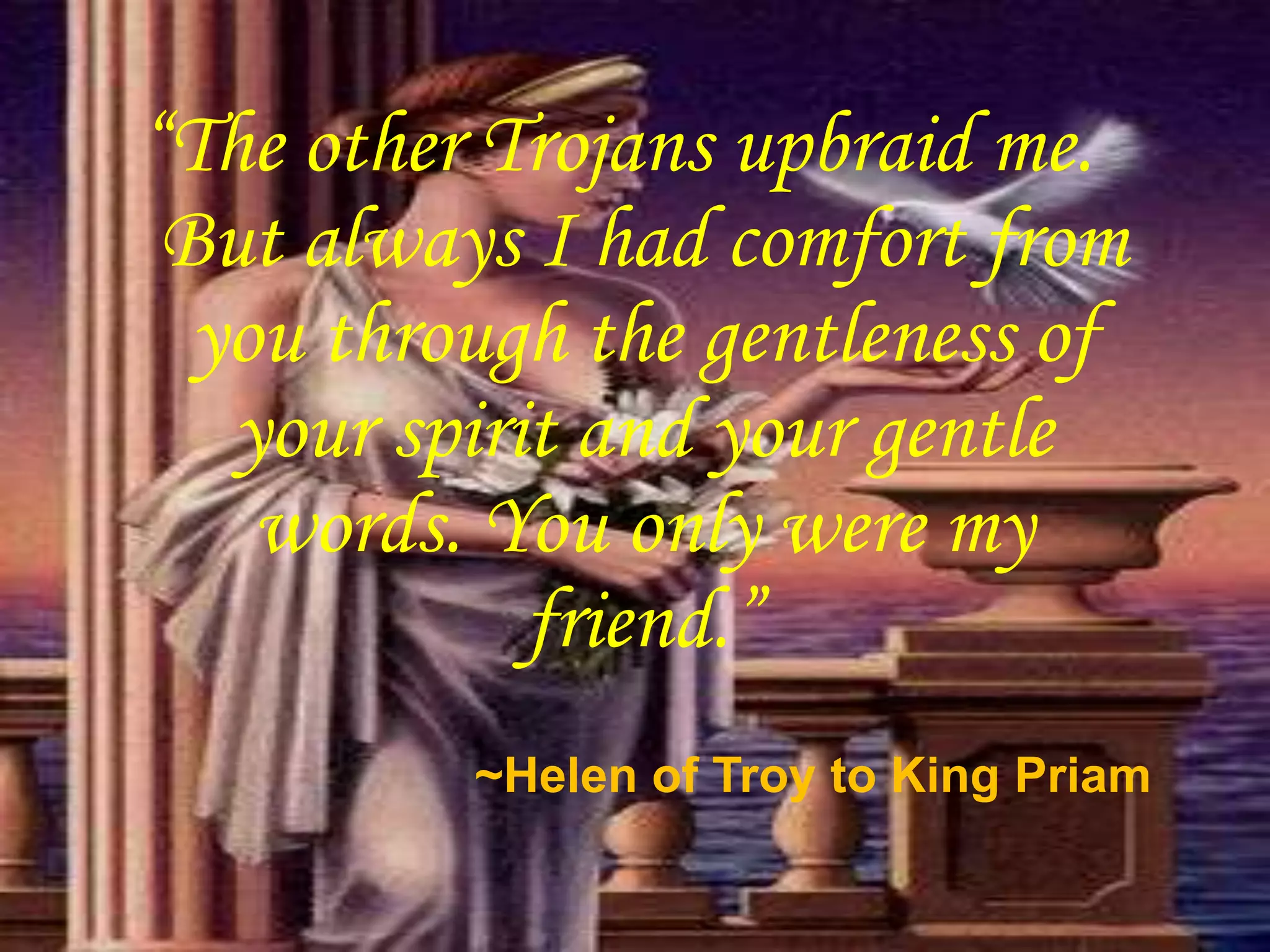 “The other Trojans upbraid me.
But always I had comfort from
you through the gentleness of
your spirit and your gentle
words. You only were my
friend.”
~Helen of Troy to King Priam
 