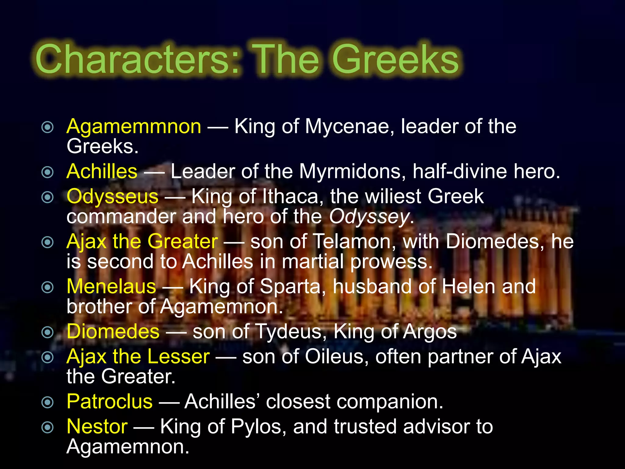 Characters: The Greeks
 Agamemmnon — King of Mycenae, leader of the
Greeks.
 Achilles — Leader of the Myrmidons, half-divine hero.
 Odysseus — King of Ithaca, the wiliest Greek
commander and hero of the Odyssey.
 Ajax the Greater — son of Telamon, with Diomedes, he
is second to Achilles in martial prowess.
 Menelaus — King of Sparta, husband of Helen and
brother of Agamemnon.
 Diomedes — son of Tydeus, King of Argos
 Ajax the Lesser — son of Oileus, often partner of Ajax
the Greater.
 Patroclus — Achilles’ closest companion.
 Nestor — King of Pylos, and trusted advisor to
Agamemnon.
 