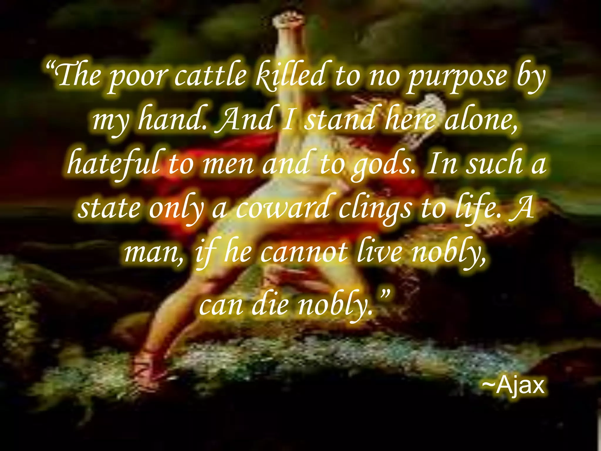 “The poor cattle killed to no purpose by
my hand. And I stand here alone,
hateful to men and to gods. In such a
state only a coward clings to life. A
man, if he cannot live nobly,
can die nobly.”
~Ajax
 
