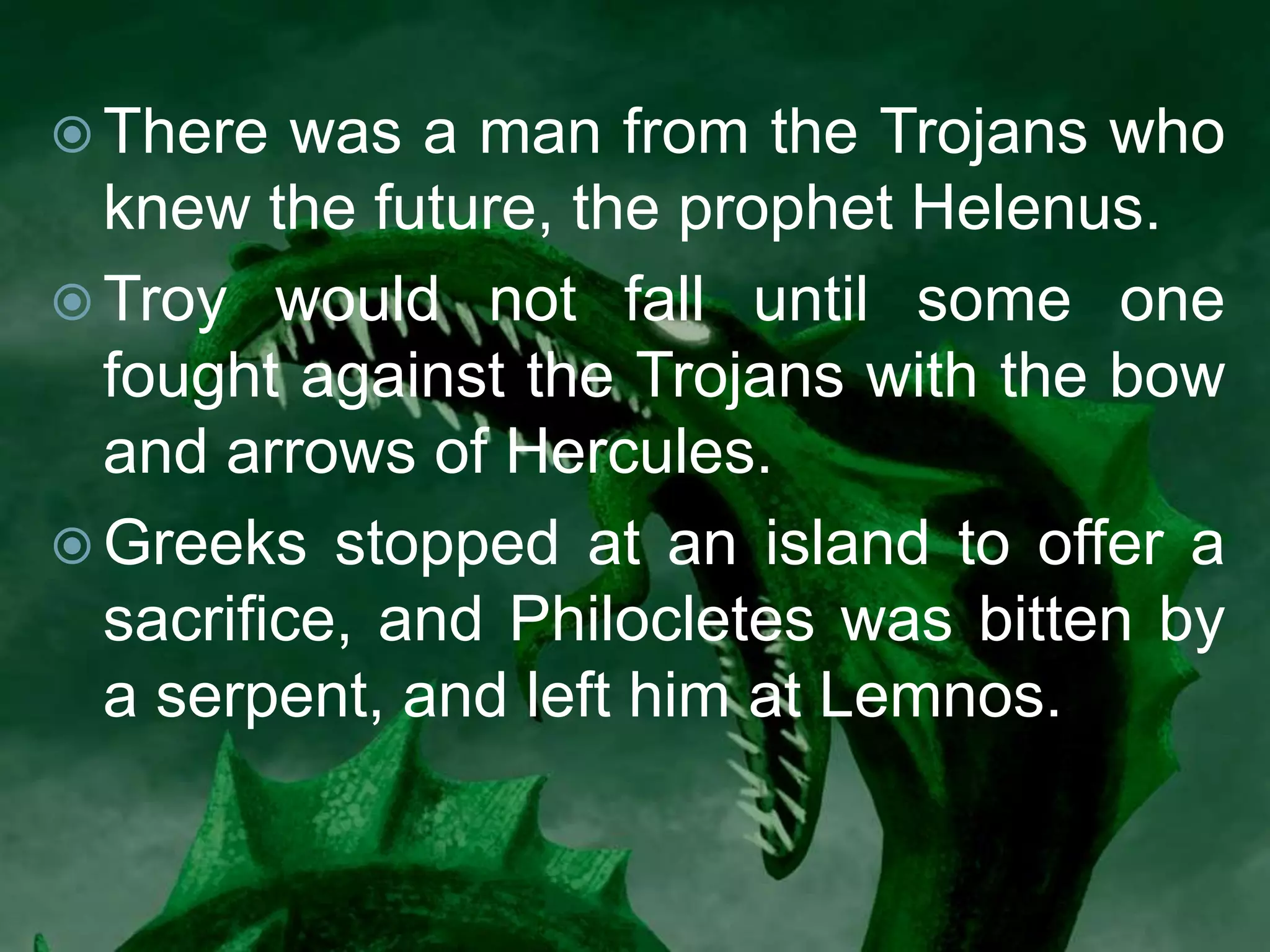  There was a man from the Trojans who
knew the future, the prophet Helenus.
 Troy would not fall until some one
fought against the Trojans with the bow
and arrows of Hercules.
 Greeks stopped at an island to offer a
sacrifice, and Philocletes was bitten by
a serpent, and left him at Lemnos.
 