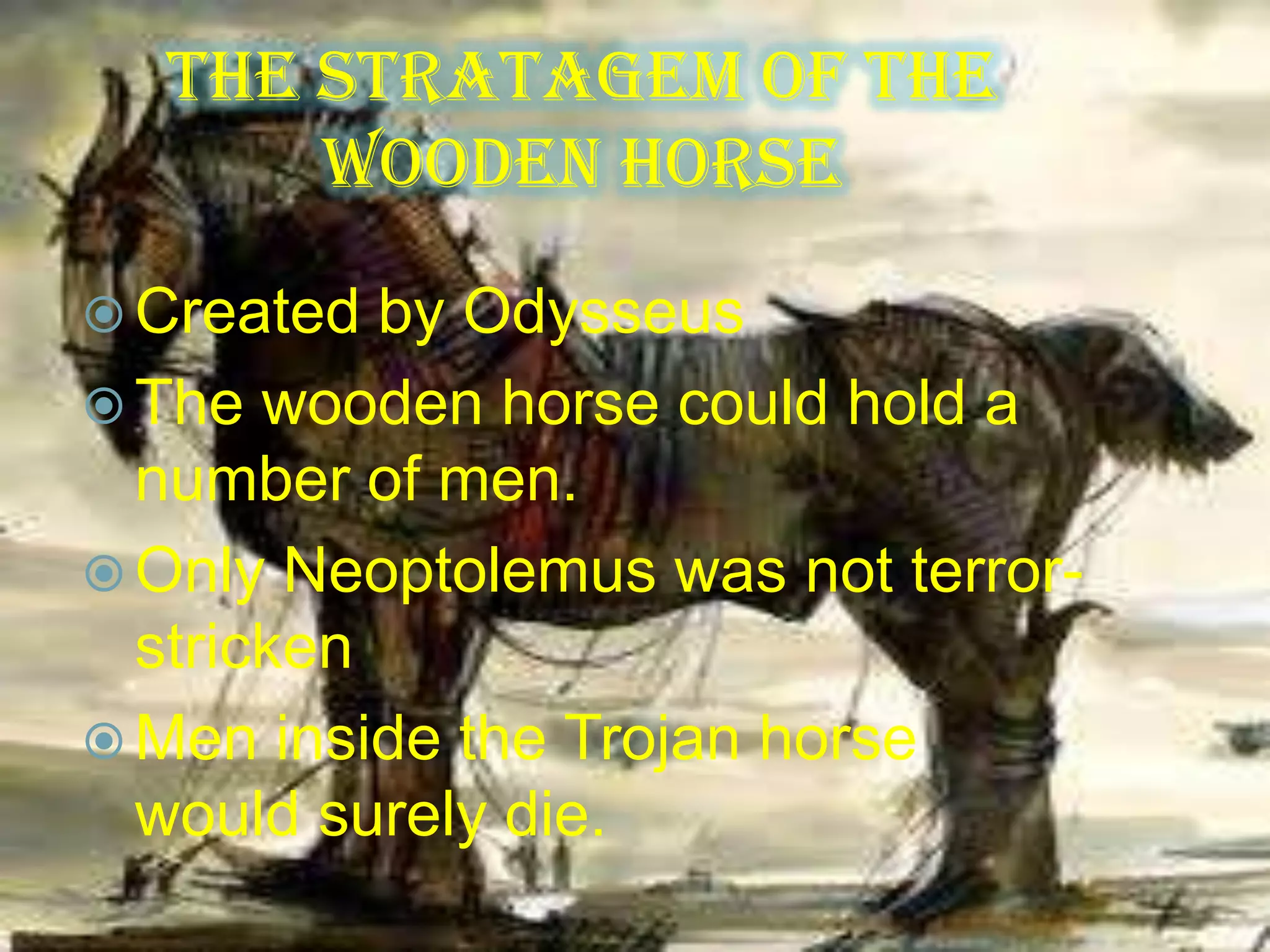 The Stratagem of the
Wooden Horse
 Created by Odysseus
 The wooden horse could hold a
number of men.
 Only Neoptolemus was not terror-
stricken
 Men inside the Trojan horse
would surely die.
 