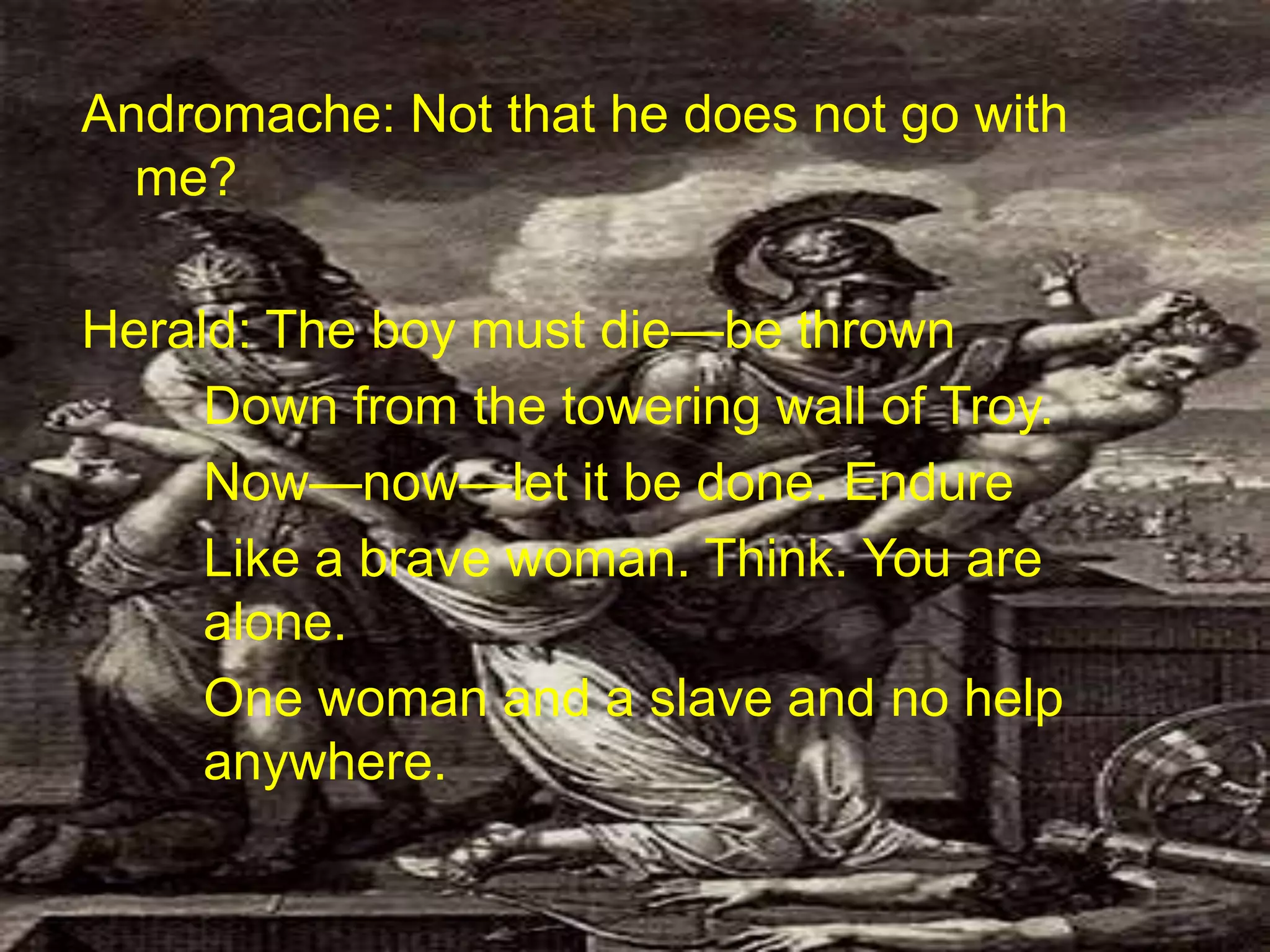 Andromache: Not that he does not go with
me?
Herald: The boy must die—be thrown
Down from the towering wall of Troy.
Now—now—let it be done. Endure
Like a brave woman. Think. You are
alone.
One woman and a slave and no help
anywhere.
 