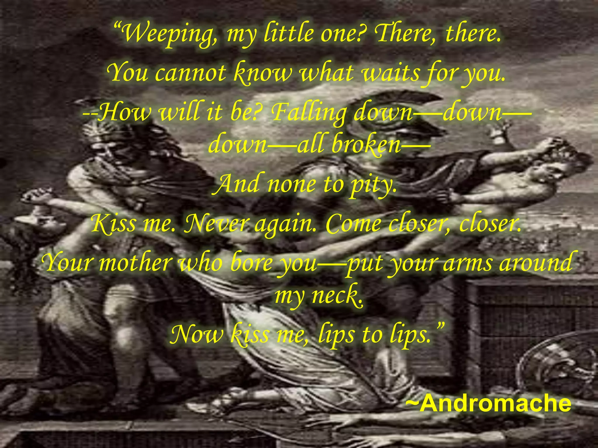 “Weeping, my little one? There, there.
You cannot know what waits for you.
--How will it be? Falling down—down—
down—all broken—
And none to pity.
Kiss me. Never again. Come closer, closer.
Your mother who bore you—put your arms around
my neck.
Now kiss me, lips to lips.”
~Andromache
 