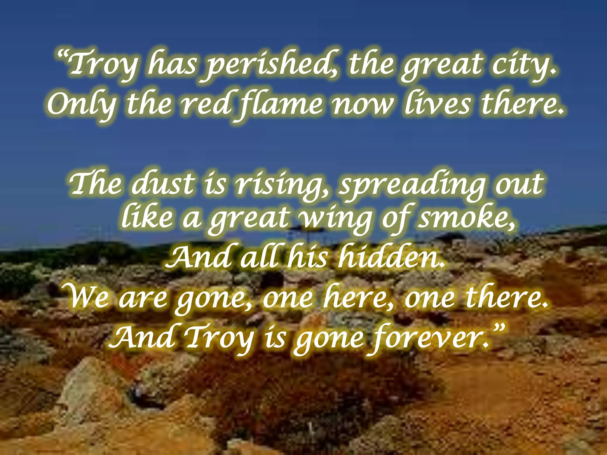 “Troy has perished, the great city.
Only the red flame now lives there.
The dust is rising, spreading out
like a great wing of smoke,
And all his hidden.
We are gone, one here, one there.
And Troy is gone forever.”
 