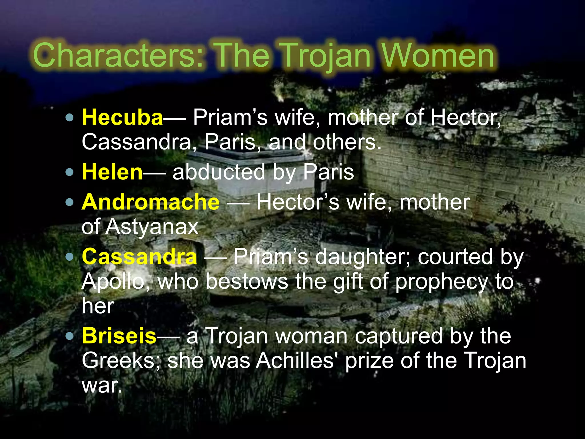 Characters: The Trojan Women
 Hecuba— Priam’s wife, mother of Hector,
Cassandra, Paris, and others.
 Helen— abducted by Paris
 Andromache — Hector’s wife, mother
of Astyanax
 Cassandra — Priam’s daughter; courted by
Apollo, who bestows the gift of prophecy to
her
 Briseis— a Trojan woman captured by the
Greeks; she was Achilles' prize of the Trojan
war.
 