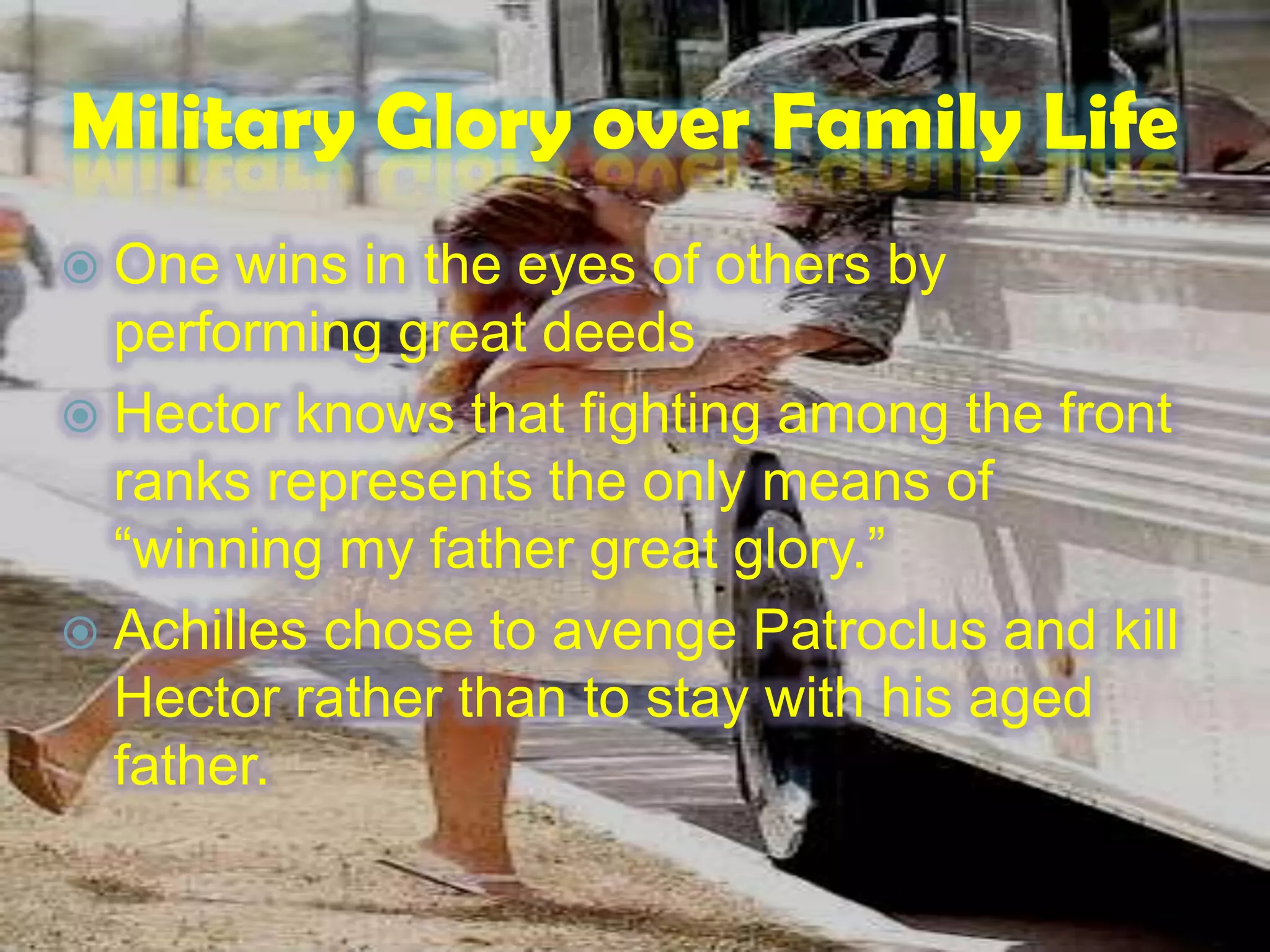 Military Glory over Family Life
 One wins in the eyes of others by
performing great deeds
 Hector knows that fighting among the front
ranks represents the only means of
“winning my father great glory.”
 Achilles chose to avenge Patroclus and kill
Hector rather than to stay with his aged
father.
 