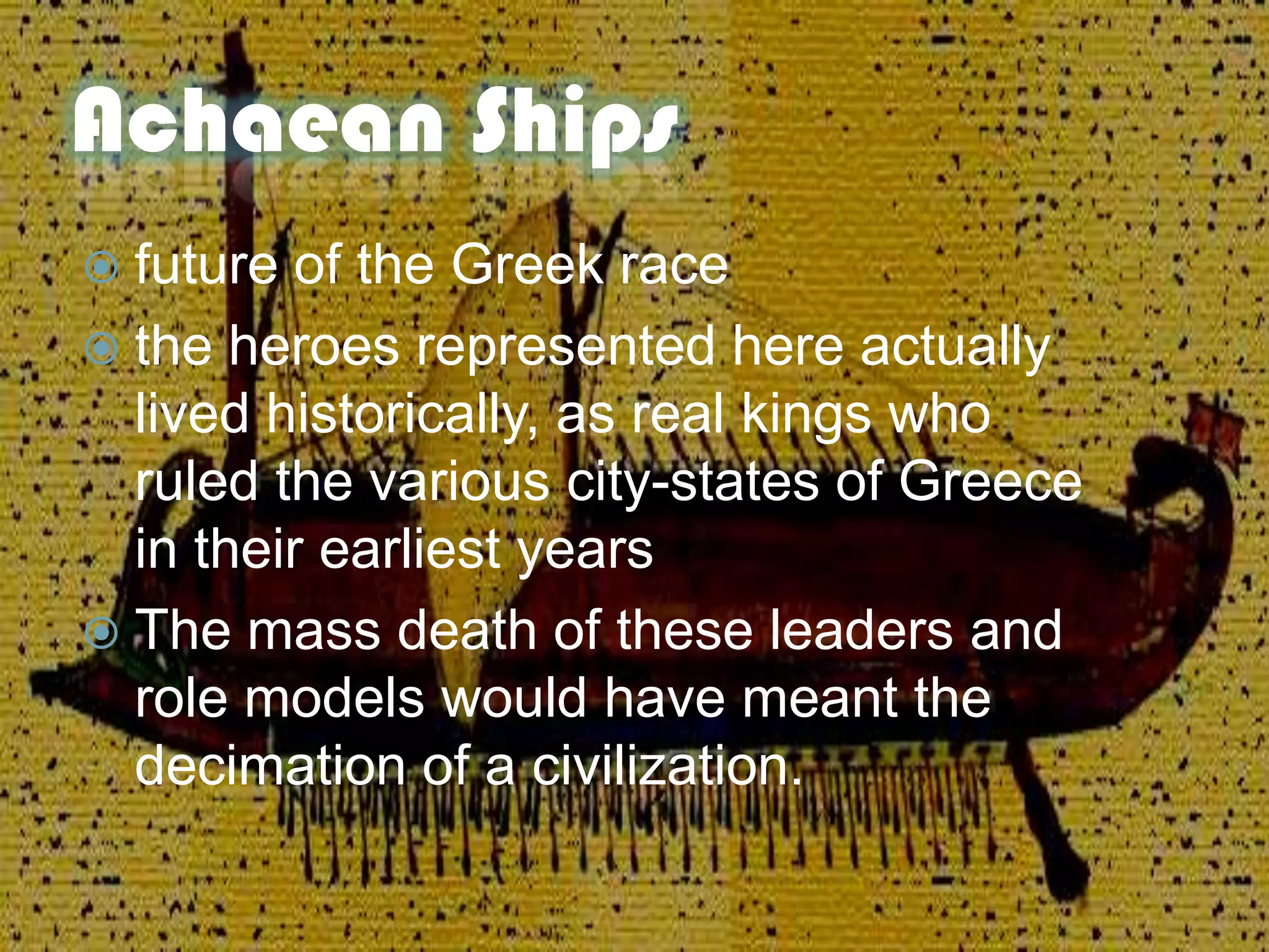 Achaean Ships
 future of the Greek race
 the heroes represented here actually
lived historically, as real kings who
ruled the various city-states of Greece
in their earliest years
 The mass death of these leaders and
role models would have meant the
decimation of a civilization.
 
