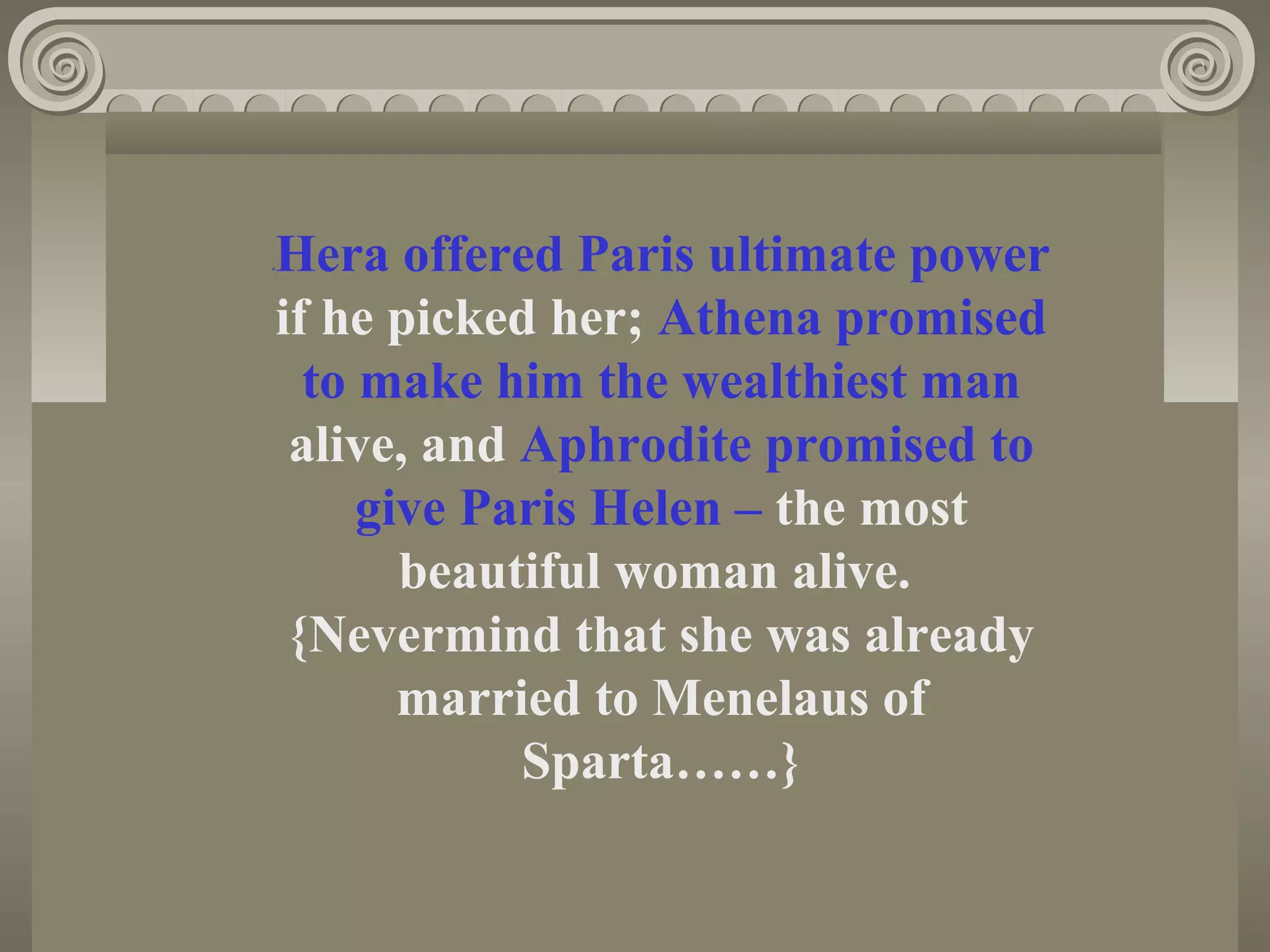 0Hera offered Paris ultimate power
if he picked her; Athena promised
to make him the wealthiest man
alive, and Aphrodite promised to
give Paris Helen – the most
beautiful woman alive.
{Nevermind that she was already
married to Menelaus of
Sparta……}
 
