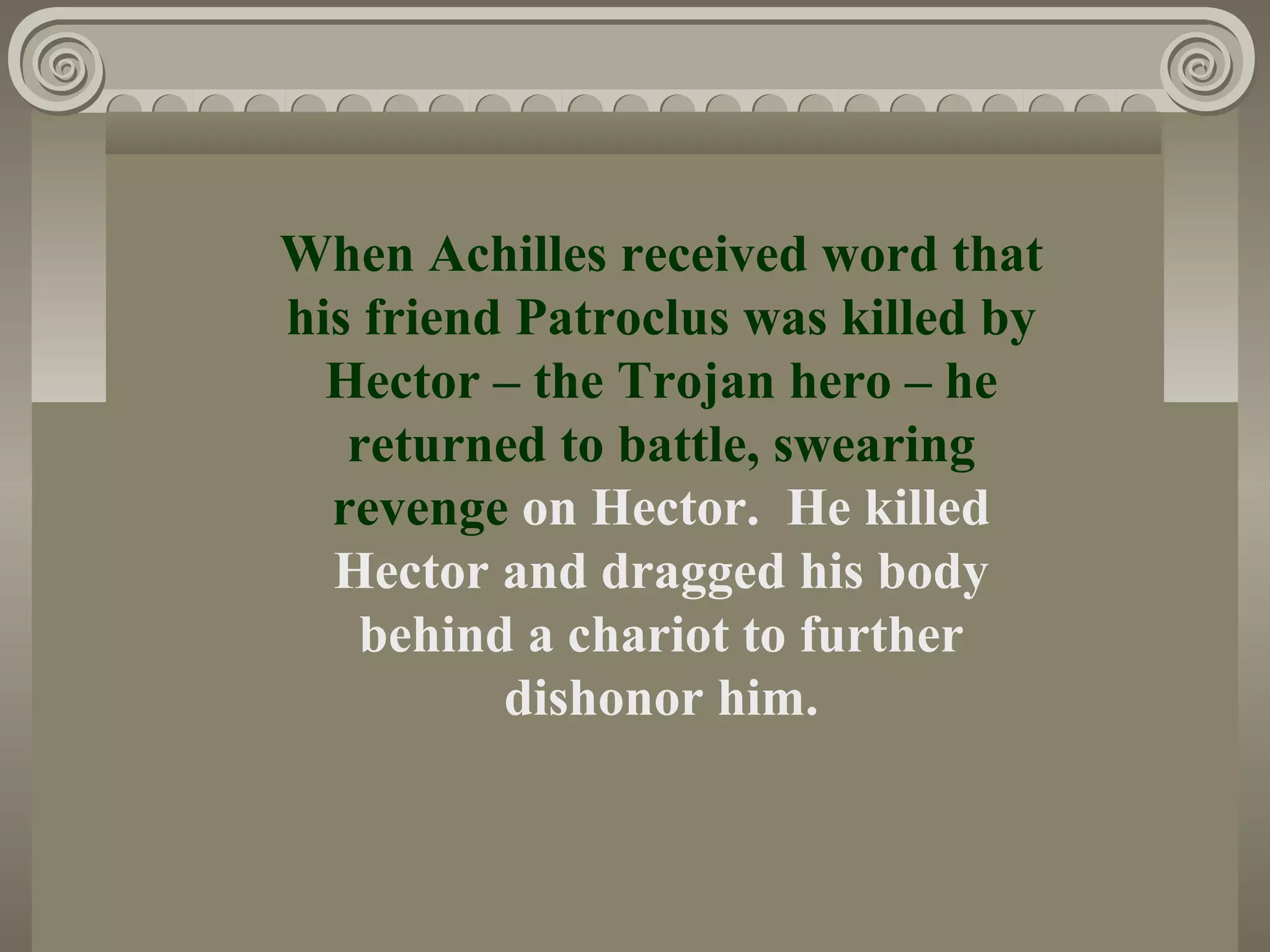When Achilles received word that
his friend Patroclus was killed by
Hector – the Trojan hero – he
returned to battle, swearing
revenge on Hector. He killed
Hector and dragged his body
behind a chariot to further
dishonor him.
 
