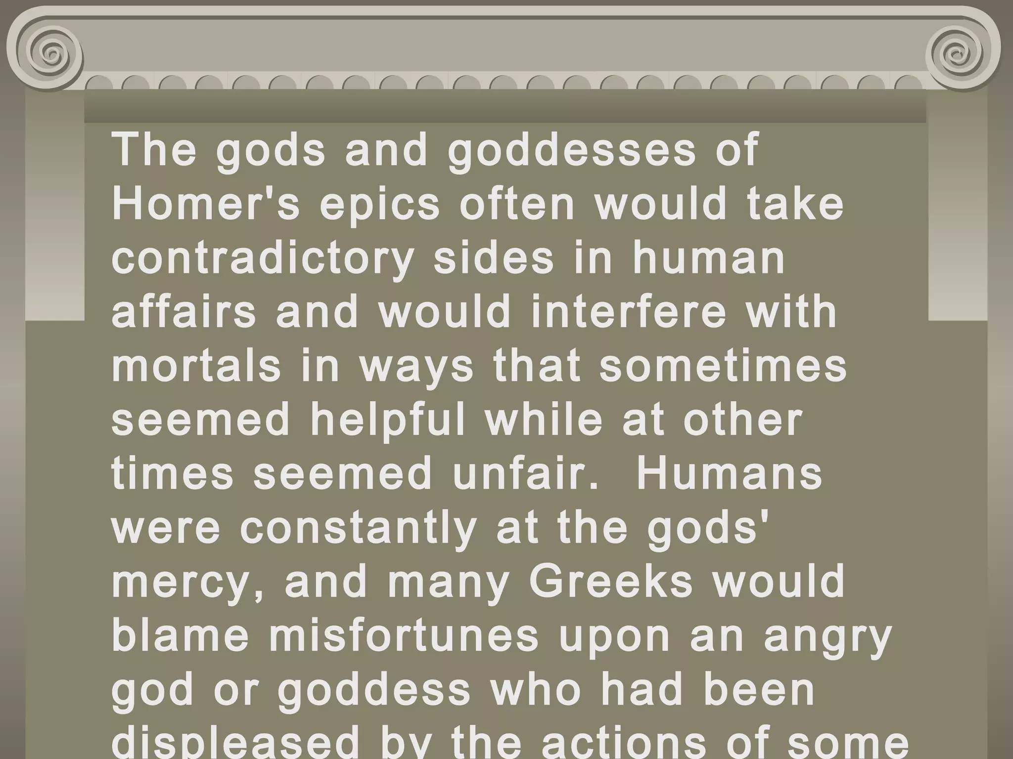 The gods and goddesses of
Homer's epics often would take
contradictory sides in human
affairs and would interfere with
mortals in ways that sometimes
seemed helpful while at other
times seemed unfair. Humans
were constantly at the gods'
mercy, and many Greeks would
blame misfortunes upon an angry
god or goddess who had been
displeased by the actions of some
 