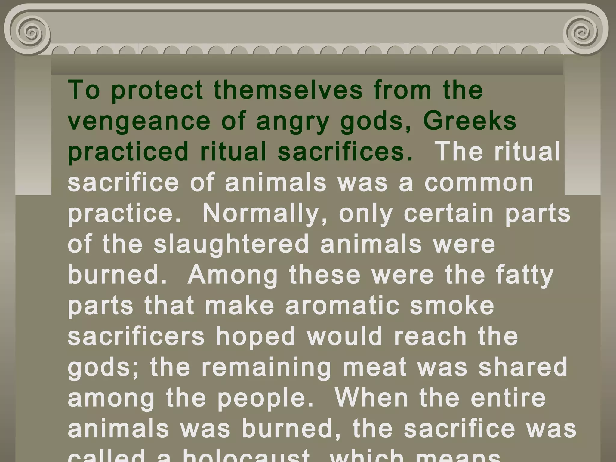 To protect themselves from the
vengeance of angry gods, Greeks
practiced ritual sacrifices. The ritual
sacrifice of animals was a common
practice. Normally, only certain parts
of the slaughtered animals were
burned. Among these were the fatty
parts that make aromatic smoke
sacrificers hoped would reach the
gods; the remaining meat was shared
among the people. When the entire
animals was burned, the sacrifice was
 