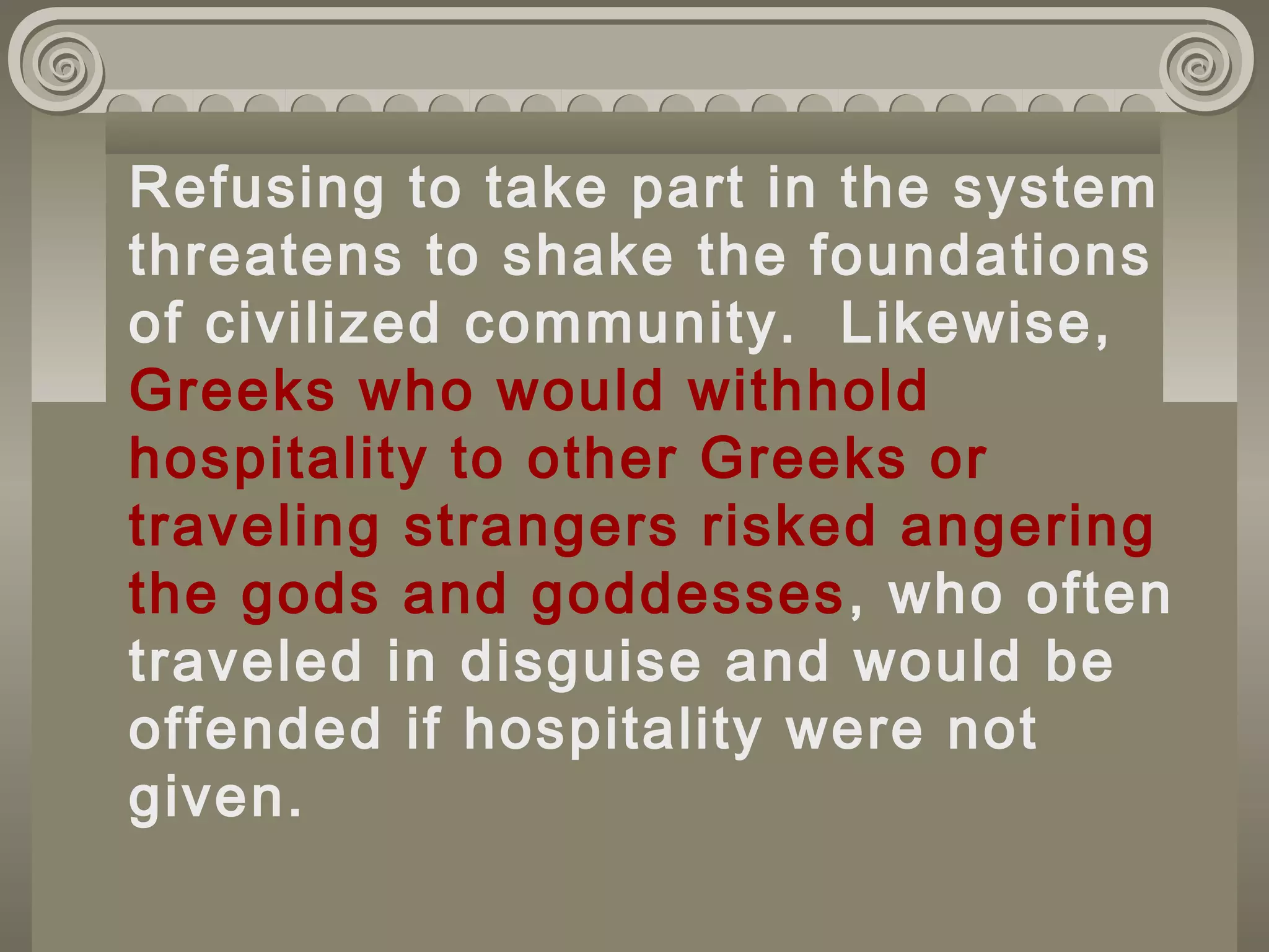 Refusing to take part in the system
threatens to shake the foundations
of civilized community. Likewise,
Greeks who would withhold
hospitality to other Greeks or
traveling strangers risked angering
the gods and goddesses, who often
traveled in disguise and would be
offended if hospitality were not
given.
 