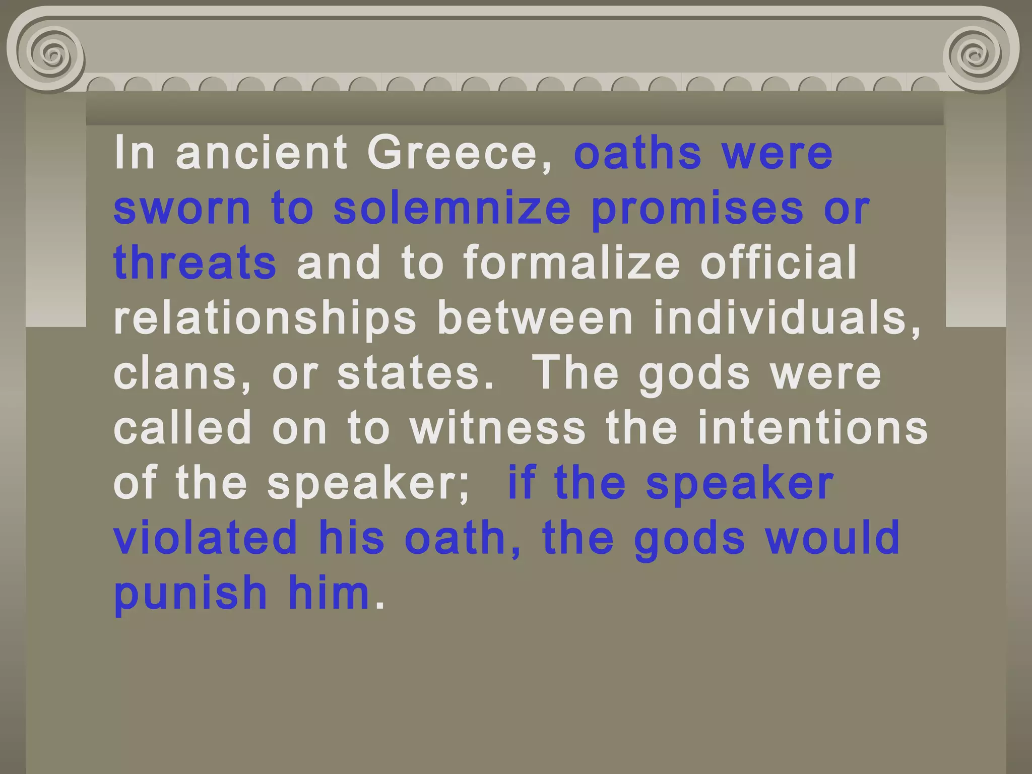 In ancient Greece, oaths were
sworn to solemnize promises or
threats and to formalize official
relationships between individuals,
clans, or states. The gods were
called on to witness the intentions
of the speaker; if the speaker
violated his oath, the gods would
punish him.
 