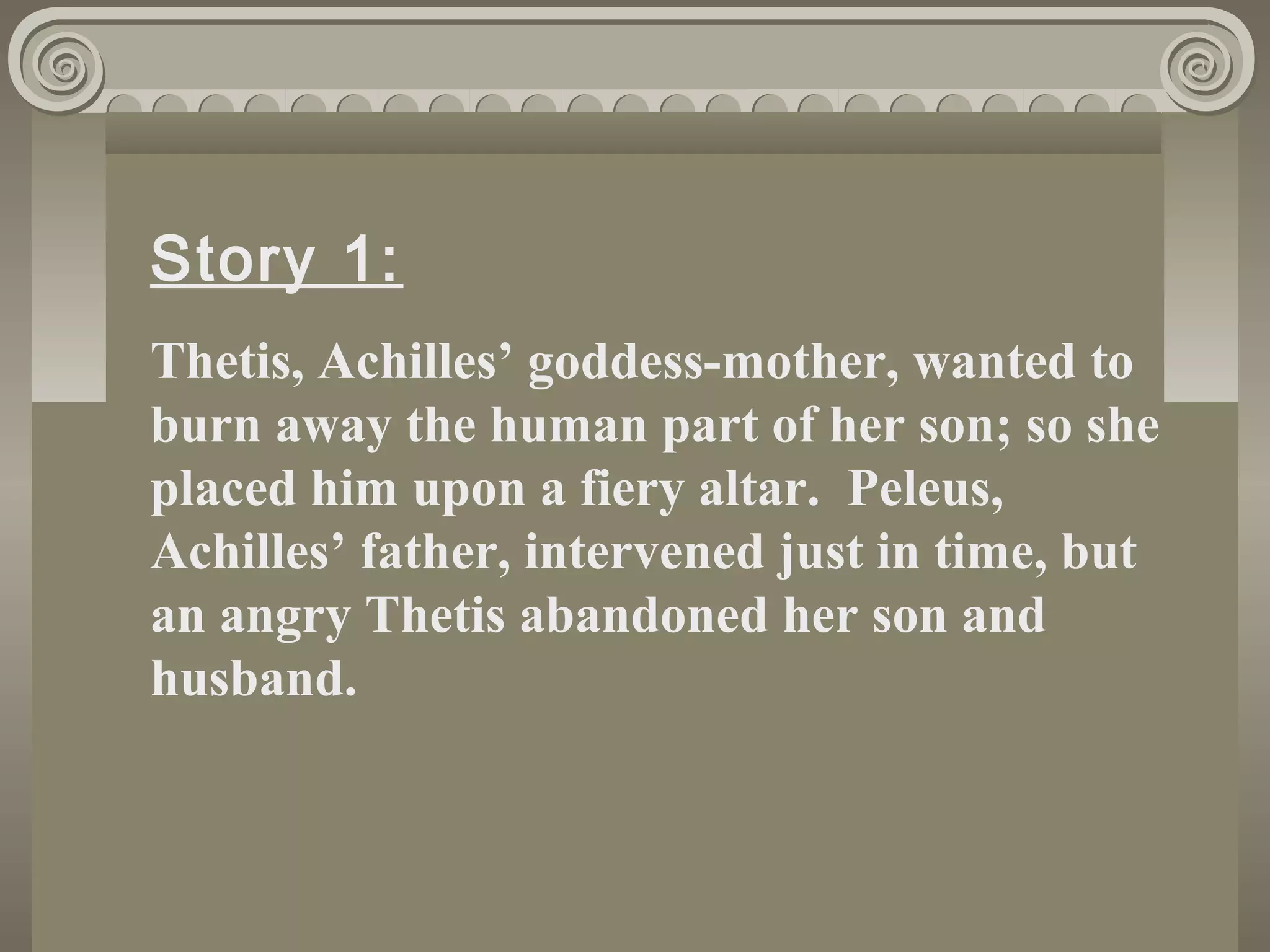 Story 1:
Thetis, Achilles’ goddess-mother, wanted to
burn away the human part of her son; so she
placed him upon a fiery altar. Peleus,
Achilles’ father, intervened just in time, but
an angry Thetis abandoned her son and
husband.
 