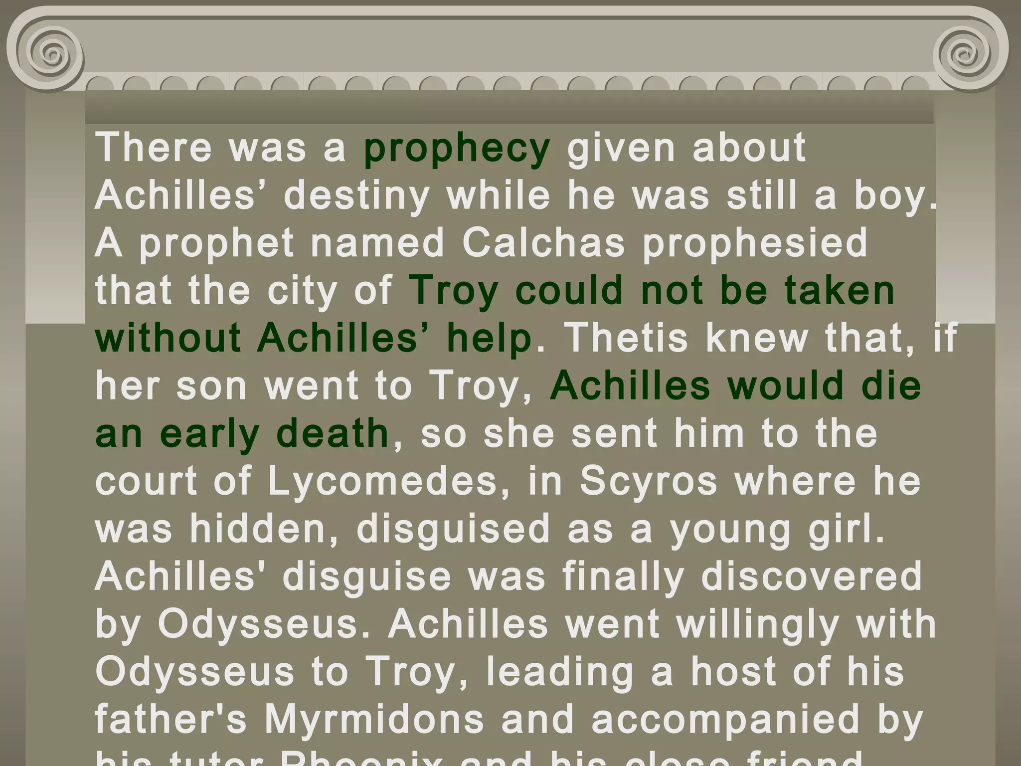 There was a prophecy given about
Achilles’ destiny while he was still a boy.
A prophet named Calchas prophesied
that the city of Troy could not be taken
without Achilles’ help. Thetis knew that, if
her son went to Troy, Achilles would die
an early death, so she sent him to the
court of Lycomedes, in Scyros where he
was hidden, disguised as a young girl.
Achilles' disguise was finally discovered
by Odysseus. Achilles went willingly with
Odysseus to Troy, leading a host of his
father's Myrmidons and accompanied by
 