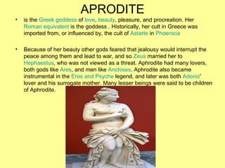 APRODITE
•   is the Greek goddess of love, beauty, pleasure, and procreation. Her
    Roman equivalent is the goddess . Hi...