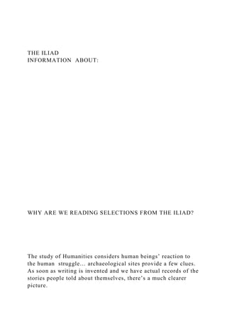 THE ILIAD
INFORMATION ABOUT:
WHY ARE WE READING SELECTIONS FROM THE ILIAD?
The study of Humanities considers human beings’ reaction to
the human struggle… archaeological sites provide a few clues.
As soon as writing is invented and we have actual records of the
stories people told about themselves, there’s a much clearer
picture.
 