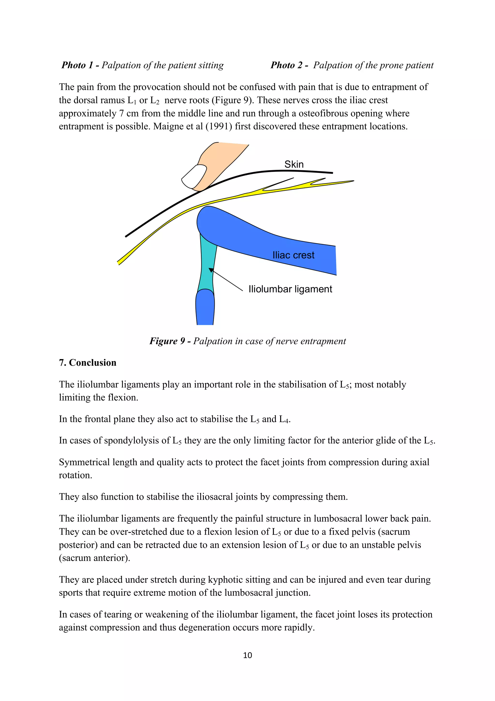 Photo 1 - Palpation of the patient sitting            Photo 2 - Palpation of the prone patient

The pain from the provocation should not be confused with pain that is due to entrapment of
the dorsal ramus L1 or L2 nerve roots (Figure 9). These nerves cross the iliac crest
approximately 7 cm from the middle line and run through a osteofibrous opening where
entrapment is possible. Maigne et al (1991) first discovered these entrapment locations.




                             Figure 9 - Palpation in case of nerve entrapment

7. Conclusion

The iliolumbar ligaments play an important role in the stabilisation of L5; most notably
limiting the flexion.

In the frontal plane they also act to stabilise the L5 and L4.

In cases of spondylolysis of L5 they are the only limiting factor for the anterior glide of the L5.

Symmetrical length and quality acts to protect the facet joints from compression during axial
rotation.

They also function to stabilise the iliosacral joints by compressing them.

The iliolumbar ligaments are frequently the painful structure in lumbosacral lower back pain.
They can be over-stretched due to a flexion lesion of L5 or due to a fixed pelvis (sacrum
posterior) and can be retracted due to an extension lesion of L5 or due to an unstable pelvis
(sacrum anterior).

They are placed under stretch during kyphotic sitting and can be injured and even tear during
sports that require extreme motion of the lumbosacral junction.

In cases of tearing or weakening of the iliolumbar ligament, the facet joint loses its protection
against compression and thus degeneration occurs more rapidly.

                                                    10	
  
	
  
 
