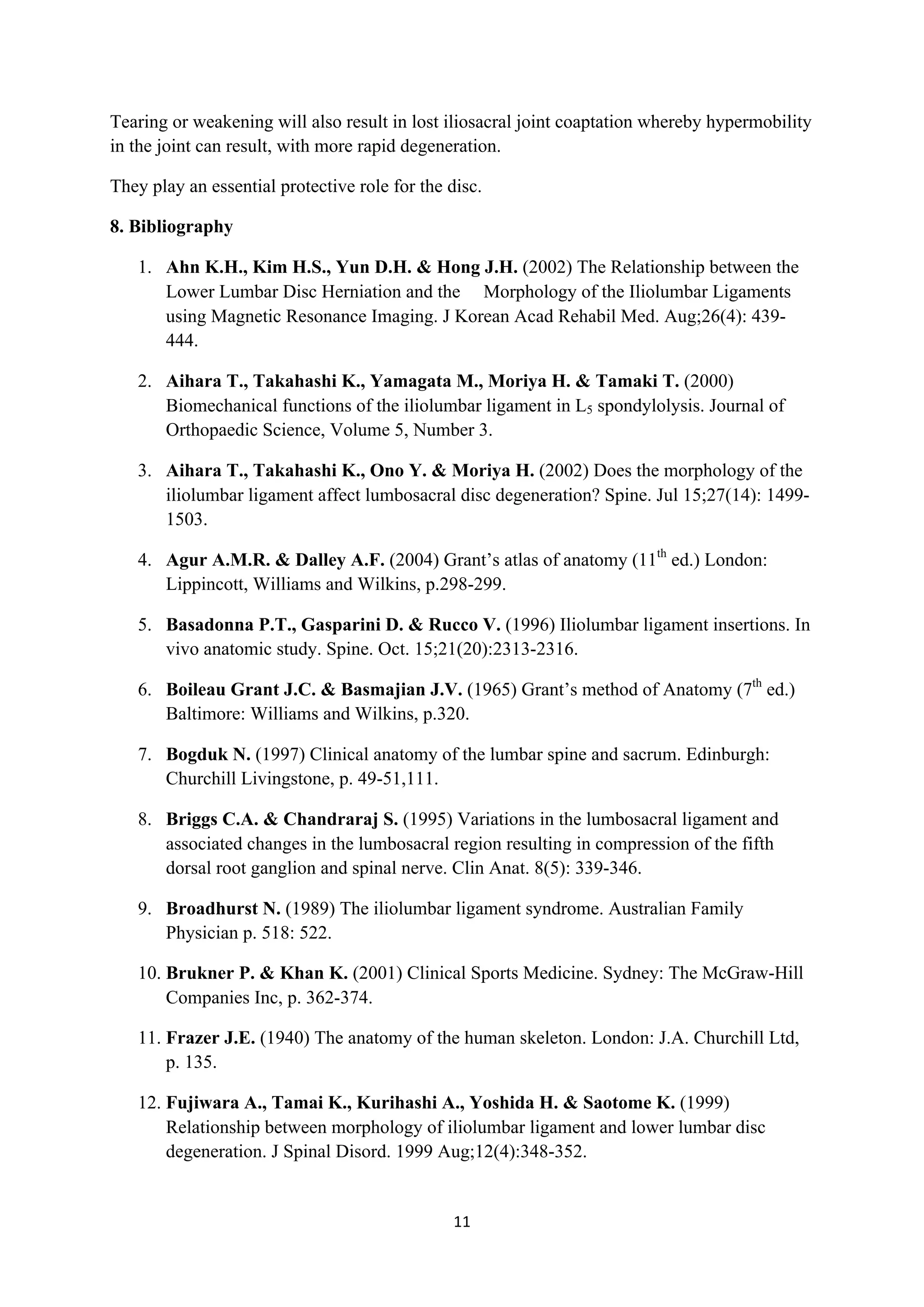 Tearing or weakening will also result in lost iliosacral joint coaptation whereby hypermobility
in the joint can result, with more rapid degeneration.

They play an essential protective role for the disc.

8. Bibliography

       1. Ahn K.H., Kim H.S., Yun D.H. & Hong J.H. (2002) The Relationship between the
          Lower Lumbar Disc Herniation and the Morphology of the Iliolumbar Ligaments
          using Magnetic Resonance Imaging. J Korean Acad Rehabil Med. Aug;26(4): 439-
          444.

       2. Aihara T., Takahashi K., Yamagata M., Moriya H. & Tamaki T. (2000)
          Biomechanical functions of the iliolumbar ligament in L5 spondylolysis. Journal of
          Orthopaedic Science, Volume 5, Number 3.

       3. Aihara T., Takahashi K., Ono Y. & Moriya H. (2002) Does the morphology of the
          iliolumbar ligament affect lumbosacral disc degeneration? Spine. Jul 15;27(14): 1499-
          1503.

       4. Agur A.M.R. & Dalley A.F. (2004) Grant’s atlas of anatomy (11th ed.) London:
          Lippincott, Williams and Wilkins, p.298-299.

       5. Basadonna P.T., Gasparini D. & Rucco V. (1996) Iliolumbar ligament insertions. In
          vivo anatomic study. Spine. Oct. 15;21(20):2313-2316.

       6. Boileau Grant J.C. & Basmajian J.V. (1965) Grant’s method of Anatomy (7th ed.)
          Baltimore: Williams and Wilkins, p.320.

       7. Bogduk N. (1997) Clinical anatomy of the lumbar spine and sacrum. Edinburgh:
          Churchill Livingstone, p. 49-51,111.

       8. Briggs C.A. & Chandraraj S. (1995) Variations in the lumbosacral ligament and
          associated changes in the lumbosacral region resulting in compression of the fifth
          dorsal root ganglion and spinal nerve. Clin Anat. 8(5): 339-346.

       9. Broadhurst N. (1989) The iliolumbar ligament syndrome. Australian Family
          Physician p. 518: 522.

       10. Brukner P. & Khan K. (2001) Clinical Sports Medicine. Sydney: The McGraw-Hill
           Companies Inc, p. 362-374.

       11. Frazer J.E. (1940) The anatomy of the human skeleton. London: J.A. Churchill Ltd,
           p. 135.

       12. Fujiwara A., Tamai K., Kurihashi A., Yoshida H. & Saotome K. (1999)
           Relationship between morphology of iliolumbar ligament and lower lumbar disc
           degeneration. J Spinal Disord. 1999 Aug;12(4):348-352.


                                                11	
  
	
  
 