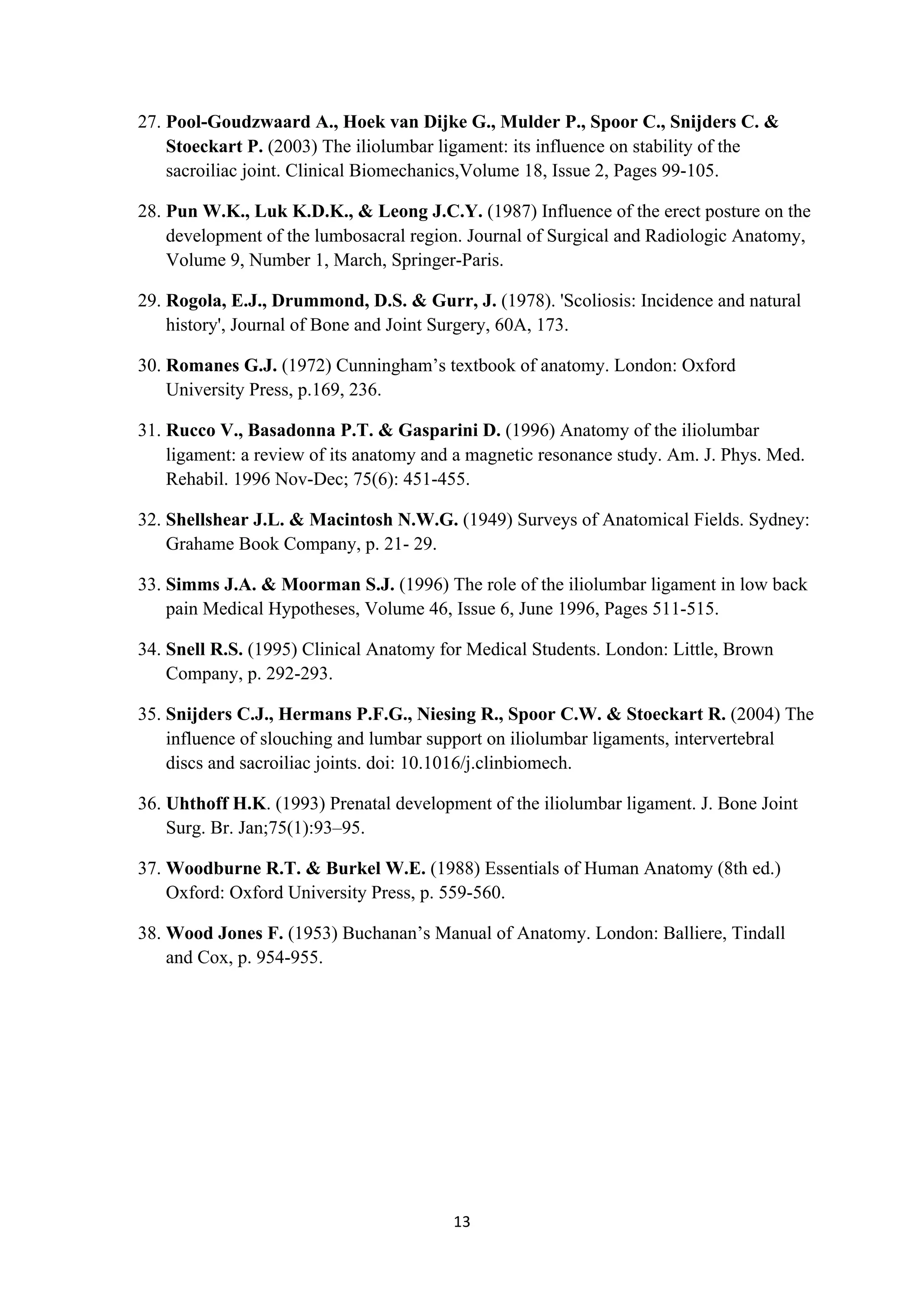 27. Pool-Goudzwaard A., Hoek van Dijke G., Mulder P., Spoor C., Snijders C. &
           Stoeckart P. (2003) The iliolumbar ligament: its influence on stability of the
           sacroiliac joint. Clinical Biomechanics,Volume 18, Issue 2, Pages 99-105.

       28. Pun W.K., Luk K.D.K., & Leong J.C.Y. (1987) Influence of the erect posture on the
           development of the lumbosacral region. Journal of Surgical and Radiologic Anatomy,
           Volume 9, Number 1, March, Springer-Paris.

       29. Rogola, E.J., Drummond, D.S. & Gurr, J. (1978). 'Scoliosis: Incidence and natural
           history', Journal of Bone and Joint Surgery, 60A, 173.

       30. Romanes G.J. (1972) Cunningham’s textbook of anatomy. London: Oxford
           University Press, p.169, 236.

       31. Rucco V., Basadonna P.T. & Gasparini D. (1996) Anatomy of the iliolumbar
           ligament: a review of its anatomy and a magnetic resonance study. Am. J. Phys. Med.
           Rehabil. 1996 Nov-Dec; 75(6): 451-455.

       32. Shellshear J.L. & Macintosh N.W.G. (1949) Surveys of Anatomical Fields. Sydney:
           Grahame Book Company, p. 21- 29.

       33. Simms J.A. & Moorman S.J. (1996) The role of the iliolumbar ligament in low back
           pain Medical Hypotheses, Volume 46, Issue 6, June 1996, Pages 511-515.

       34. Snell R.S. (1995) Clinical Anatomy for Medical Students. London: Little, Brown
           Company, p. 292-293.

       35. Snijders C.J., Hermans P.F.G., Niesing R., Spoor C.W. & Stoeckart R. (2004) The
           influence of slouching and lumbar support on iliolumbar ligaments, intervertebral
           discs and sacroiliac joints. doi: 10.1016/j.clinbiomech.

       36. Uhthoff H.K. (1993) Prenatal development of the iliolumbar ligament. J. Bone Joint
           Surg. Br. Jan;75(1):93–95.

       37. Woodburne R.T. & Burkel W.E. (1988) Essentials of Human Anatomy (8th ed.)
           Oxford: Oxford University Press, p. 559-560.

       38. Wood Jones F. (1953) Buchanan’s Manual of Anatomy. London: Balliere, Tindall
           and Cox, p. 954-955.




                                                13	
  
	
  
 