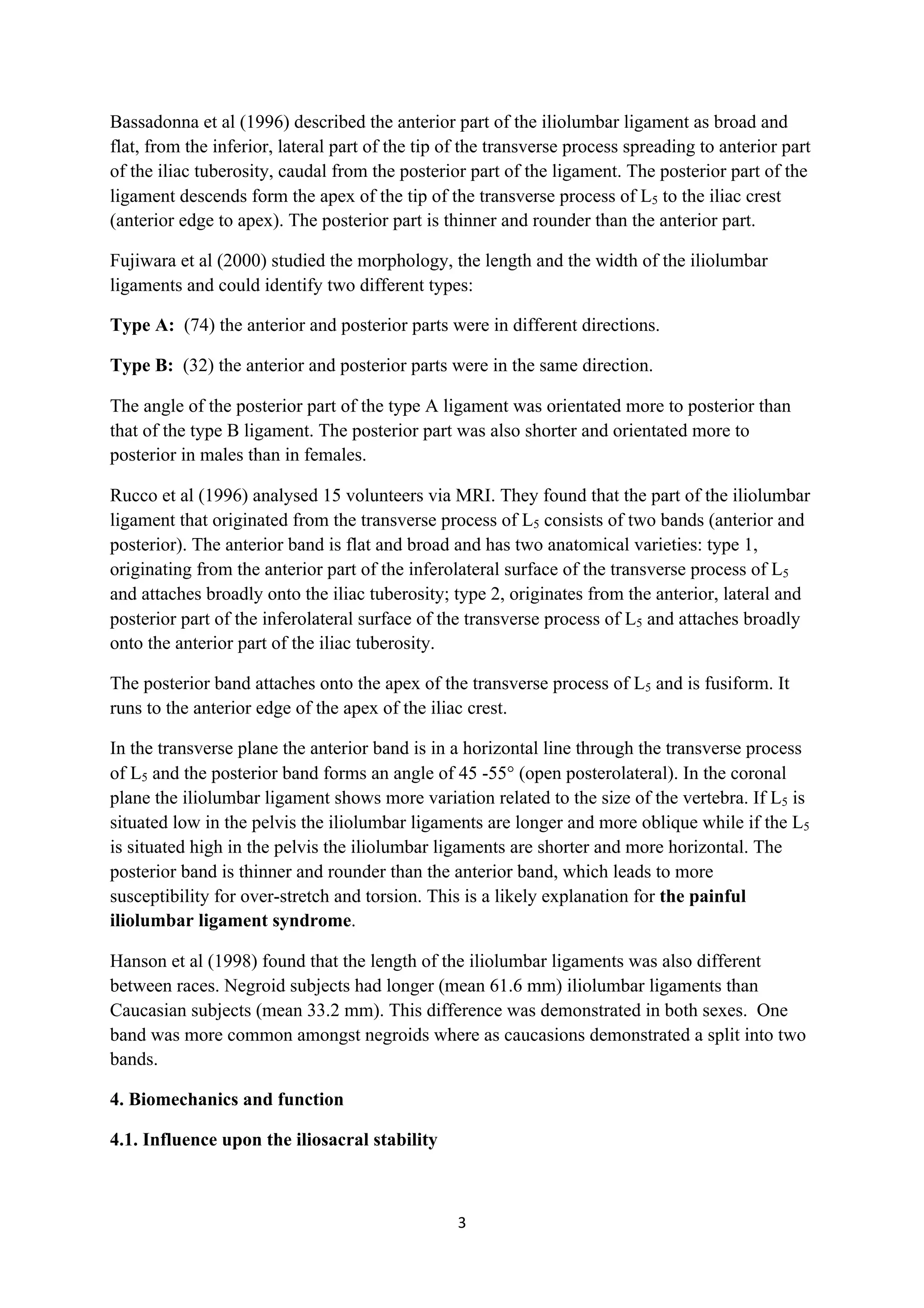 Bassadonna et al (1996) described the anterior part of the iliolumbar ligament as broad and
flat, from the inferior, lateral part of the tip of the transverse process spreading to anterior part
of the iliac tuberosity, caudal from the posterior part of the ligament. The posterior part of the
ligament descends form the apex of the tip of the transverse process of L5 to the iliac crest
(anterior edge to apex). The posterior part is thinner and rounder than the anterior part.

Fujiwara et al (2000) studied the morphology, the length and the width of the iliolumbar
ligaments and could identify two different types:

Type A: (74) the anterior and posterior parts were in different directions.

Type B: (32) the anterior and posterior parts were in the same direction.

The angle of the posterior part of the type A ligament was orientated more to posterior than
that of the type B ligament. The posterior part was also shorter and orientated more to
posterior in males than in females.

Rucco et al (1996) analysed 15 volunteers via MRI. They found that the part of the iliolumbar
ligament that originated from the transverse process of L5 consists of two bands (anterior and
posterior). The anterior band is flat and broad and has two anatomical varieties: type 1,
originating from the anterior part of the inferolateral surface of the transverse process of L5
and attaches broadly onto the iliac tuberosity; type 2, originates from the anterior, lateral and
posterior part of the inferolateral surface of the transverse process of L5 and attaches broadly
onto the anterior part of the iliac tuberosity.

The posterior band attaches onto the apex of the transverse process of L5 and is fusiform. It
runs to the anterior edge of the apex of the iliac crest.

In the transverse plane the anterior band is in a horizontal line through the transverse process
of L5 and the posterior band forms an angle of 45 -55° (open posterolateral). In the coronal
plane the iliolumbar ligament shows more variation related to the size of the vertebra. If L5 is
situated low in the pelvis the iliolumbar ligaments are longer and more oblique while if the L5
is situated high in the pelvis the iliolumbar ligaments are shorter and more horizontal. The
posterior band is thinner and rounder than the anterior band, which leads to more
susceptibility for over-stretch and torsion. This is a likely explanation for the painful
iliolumbar ligament syndrome.

Hanson et al (1998) found that the length of the iliolumbar ligaments was also different
between races. Negroid subjects had longer (mean 61.6 mm) iliolumbar ligaments than
Caucasian subjects (mean 33.2 mm). This difference was demonstrated in both sexes. One
band was more common amongst negroids where as caucasions demonstrated a split into two
bands.

4. Biomechanics and function

4.1. Influence upon the iliosacral stability



                                                  3	
  
	
  
 