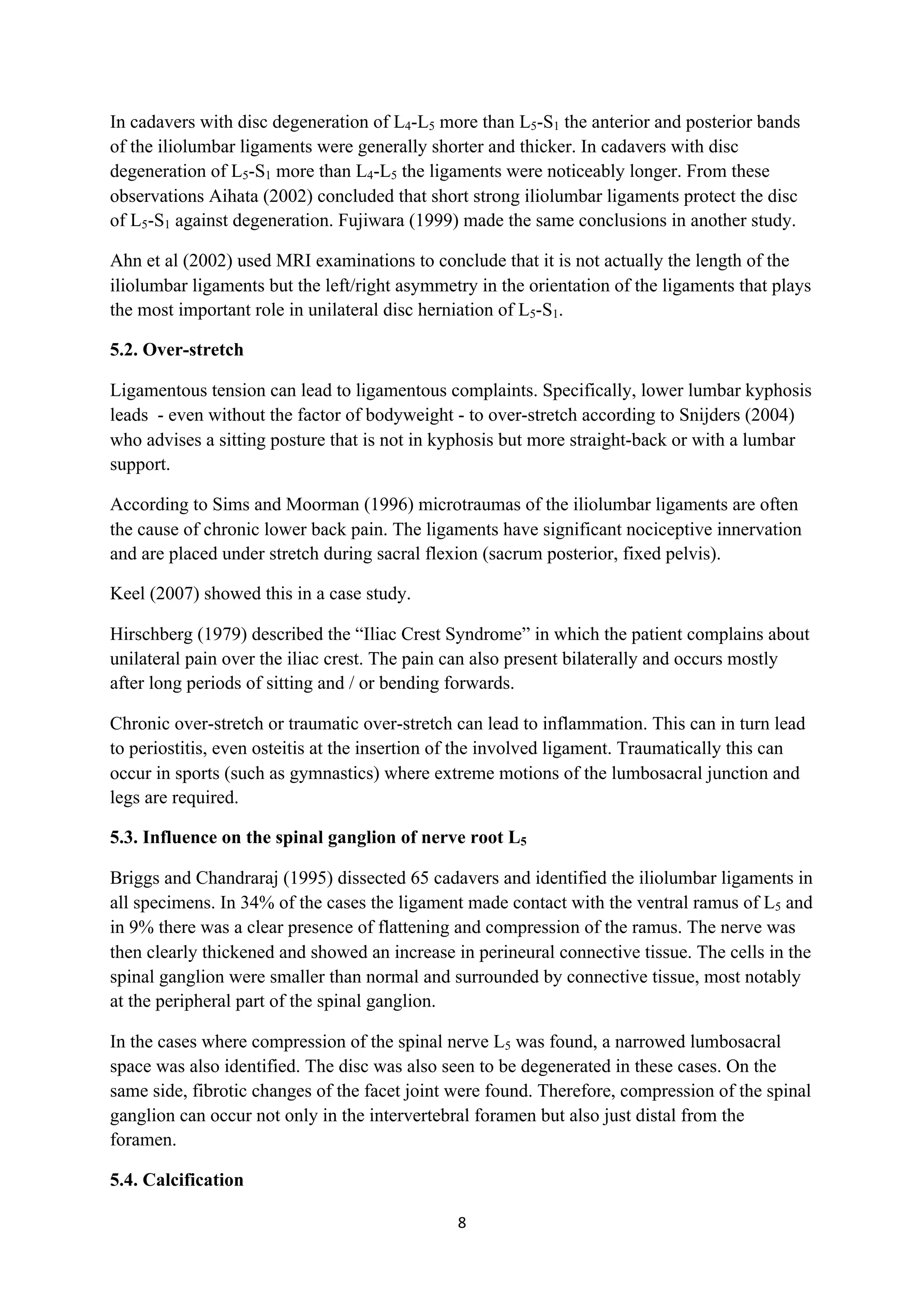 In cadavers with disc degeneration of L4-L5 more than L5-S1 the anterior and posterior bands
of the iliolumbar ligaments were generally shorter and thicker. In cadavers with disc
degeneration of L5-S1 more than L4-L5 the ligaments were noticeably longer. From these
observations Aihata (2002) concluded that short strong iliolumbar ligaments protect the disc
of L5-S1 against degeneration. Fujiwara (1999) made the same conclusions in another study.

Ahn et al (2002) used MRI examinations to conclude that it is not actually the length of the
iliolumbar ligaments but the left/right asymmetry in the orientation of the ligaments that plays
the most important role in unilateral disc herniation of L5-S1.

5.2. Over-stretch

Ligamentous tension can lead to ligamentous complaints. Specifically, lower lumbar kyphosis
leads - even without the factor of bodyweight - to over-stretch according to Snijders (2004)
who advises a sitting posture that is not in kyphosis but more straight-back or with a lumbar
support.

According to Sims and Moorman (1996) microtraumas of the iliolumbar ligaments are often
the cause of chronic lower back pain. The ligaments have significant nociceptive innervation
and are placed under stretch during sacral flexion (sacrum posterior, fixed pelvis).

Keel (2007) showed this in a case study.

Hirschberg (1979) described the “Iliac Crest Syndrome” in which the patient complains about
unilateral pain over the iliac crest. The pain can also present bilaterally and occurs mostly
after long periods of sitting and / or bending forwards.

Chronic over-stretch or traumatic over-stretch can lead to inflammation. This can in turn lead
to periostitis, even osteitis at the insertion of the involved ligament. Traumatically this can
occur in sports (such as gymnastics) where extreme motions of the lumbosacral junction and
legs are required.

5.3. Influence on the spinal ganglion of nerve root L5

Briggs and Chandraraj (1995) dissected 65 cadavers and identified the iliolumbar ligaments in
all specimens. In 34% of the cases the ligament made contact with the ventral ramus of L5 and
in 9% there was a clear presence of flattening and compression of the ramus. The nerve was
then clearly thickened and showed an increase in perineural connective tissue. The cells in the
spinal ganglion were smaller than normal and surrounded by connective tissue, most notably
at the peripheral part of the spinal ganglion.

In the cases where compression of the spinal nerve L5 was found, a narrowed lumbosacral
space was also identified. The disc was also seen to be degenerated in these cases. On the
same side, fibrotic changes of the facet joint were found. Therefore, compression of the spinal
ganglion can occur not only in the intervertebral foramen but also just distal from the
foramen.

5.4. Calcification

                                               8	
  
	
  
 