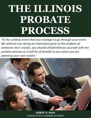 THE ILLINOIS
PROBATE
PROCESS
ROBERT N. NASH
ILLINOIS ESTATE PLANNING ATTORNEY
“In the unlikely event that you manage to go through your entire
life without ever being an interested party to the probate of
someone else’s estate, you should still familiarize yourself with the
probate process as it will be of benefit to you when you are
planning your own estate.”
 