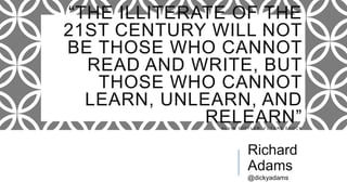 “THE ILLITERATE OF THE 21ST CENTURY
WILL NOT BE THOSE WHO CANNOT READ
AND WRITE, BUT THOSE WHO CANNOT
LEARN, UNLEARN, AND RELEARN”A L V I N T O F F L E R , F U T U R E S H O C K
Richard
Adams
@dickyadams
 