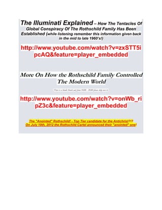 The Illuminati Explained – How The Tentacles Of
  Global Conspiracy Of The Rothschild Family Has Been
Established (while listening remember this information given back
                          in the mid to late 1960’s!)

http://www.youtube.com/watch?v=zxSTT5i
     pcAQ&feature=player_embedded


More On How the Rothschild Family Controlled
           The Modern World
                   [There is a blank (black out) from 10:00 - 20:00 please skip over it.]



http://www.youtube.com/watch?v=onWb_ri
      pZ3c&feature=player_embedded

    The "Anointed" Rothschild! - Top Tier candidate for the Antichrist?!?
  On July 19th, 2012 the Rothschild Cartel announced their "anointed" one!
 
