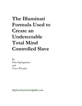 The Illuminati
Formula Used to
Create an
Undetectable
Total Mind
Controlled Slave
By
Fritz Springmeier
and
Cisco Wheeler




Digitized by knowledgefiles.com
 