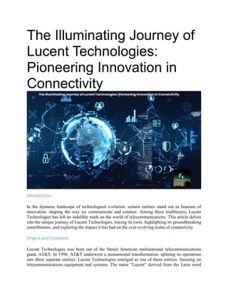 The Illuminating Journey of
Lucent Technologies:
Pioneering Innovation in
Connectivity
Introduction:
In the dynamic landscape of technological evolution. certain entities stand out as beacons of
innovation. shaping the way we communicate and connect. Among these trailblazers, Lucent
Technologies has left an indelible mark on the world of telecommunications. This article delves
into the unique journey of Lucent Technologies, tracing its roots. highlighting its groundbreaking
contributions. and exploring the impact it has had on the ever-evolving realm of connectivity.
Origins and Evolution:
Lucent Technologies was born out of the famed American multinational telecommunications
giant, AT&T. In 1996, AT&T underwent a monumental transformation. splitting its operations
into three separate entities. Lucent Technologies emerged as one of these entities. focusing on
telecommunications equipment and systems. The name "Lucent" derived from the Latin word
 