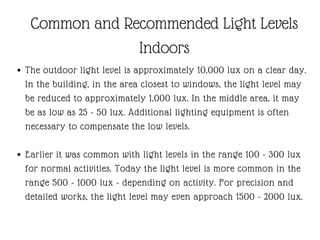 The outdoor light level is approximately 10,000 lux on a clear day.
In the building, in the area closest to windows, the light level may
be reduced to approximately 1,000 lux. In the middle area, it may
be as low as 25 - 50 lux. Additional lighting equipment is often
necessary to compensate the low levels.
Earlier it was common with light levels in the range 100 - 300 lux
for normal activities. Today the light level is more common in the
range 500 - 1000 lux - depending on activity. For precision and
detailed works, the light level may even approach 1500 - 2000 lux.
Common and Recommended Light Levels
Indoors
 