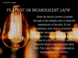 T Y P E S O F L A M P S
FILAMENT OR INCANDESCENT LAMP
When an electric current is passed
through a fine metallic wire, it raises the
temperature of the wire. At low
temperature, only heat is produced but
at higher temperature light radiations
goes on increasing. As filament lamp
consists of a fine wire of high resistive
material placed in an evacuated glass
bulb. This type of lamps is operated at
the temperature of 2500 C.
 