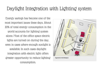 Energy savings has become one of the
most important issues these days. About
20% of total energy consumption in the
world accounts for lighting system
alone. Most of the office space electric
lights are turned on during the day,
even in cases where enough sunlight is
available. In such cases daylight
integration with electric light offers
greater opportunity to reduce lighting
consumption.
Daylight Integration with Lighting system
 