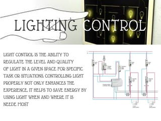 LIGHTING CONTROL
LIGHT CONTROL IS THE ABILITY TO
REGULATE THE LEVEL AND QUALITY
OF LIGHT IN A GIVEN SPACE FOR SPECIFIC
TASK OR SITUATIONS. CONTROLLING LIGHT
PROPERLY NOT ONLY ENHANCES THE
EXPERIENCE, IT HELPS TO SAVE ENERGY BY
USING LIGHT WHEN AND WHERE IT IS
NEEDE MOST
 