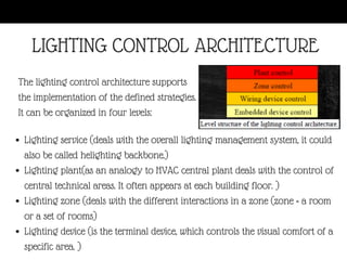 Lighting service (deals with the overall lighting management system, it could
also be called helighting backbone.)
Lighting plant(as an analogy to HVAC central plant deals with the control of
central technical areas. It often appears at each building floor. )
Lighting zone (deals with the different interactions in a zone (zone = a room
or a set of rooms)
Lighting device (is the terminal device, which controls the visual comfort of a
specific area. )
The lighting control architecture supports
the implementation of the defined strategies.
It can be organized in four levels:
LIGHTING CONTROL ARCHITECTURE
 